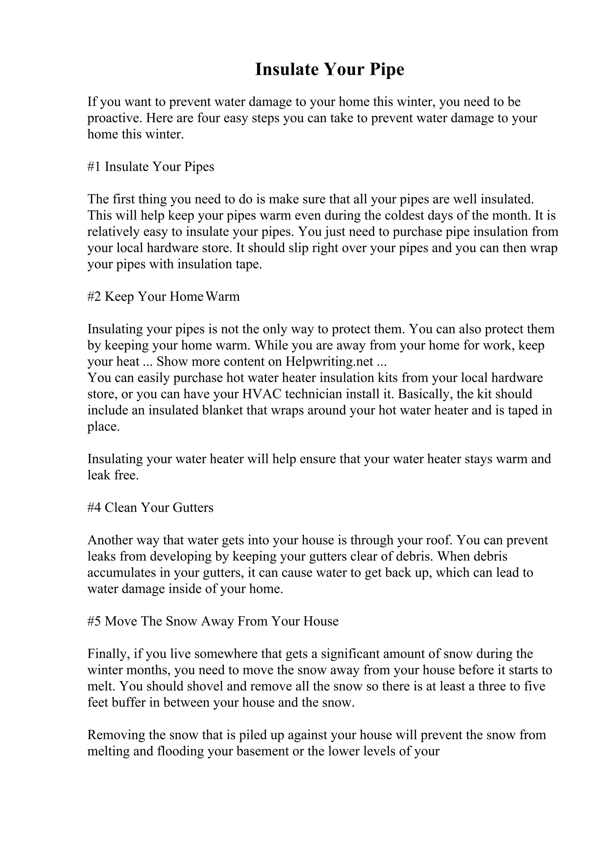 Insulate Your Pipe
If you want to prevent water damage to your home this winter, you need to be
proactive. Here are four easy steps you can take to prevent water damage to your
home this winter.
#1 Insulate Your Pipes
The first thing you need to do is make sure that all your pipes are well insulated.
This will help keep your pipes warm even during the coldest days of the month. It is
relatively easy to insulate your pipes. You just need to purchase pipe insulation from
your local hardware store. It should slip right over your pipes and you can then wrap
your pipes with insulation tape.
#2 Keep Your HomeWarm
Insulating your pipes is not the only way to protect them. You can also protect them
by keeping your home warm. While you are away from your home for work, keep
your heat ... Show more content on Helpwriting.net ...
You can easily purchase hot water heater insulation kits from your local hardware
store, or you can have your HVAC technician install it. Basically, the kit should
include an insulated blanket that wraps around your hot water heater and is taped in
place.
Insulating your water heater will help ensure that your water heater stays warm and
leak free.
#4 Clean Your Gutters
Another way that water gets into your house is through your roof. You can prevent
leaks from developing by keeping your gutters clear of debris. When debris
accumulates in your gutters, it can cause water to get back up, which can lead to
water damage inside of your home.
#5 Move The Snow Away From Your House
Finally, if you live somewhere that gets a significant amount of snow during the
winter months, you need to move the snow away from your house before it starts to
melt. You should shovel and remove all the snow so there is at least a three to five
feet buffer in between your house and the snow.
Removing the snow that is piled up against your house will prevent the snow from
melting and flooding your basement or the lower levels of your
 