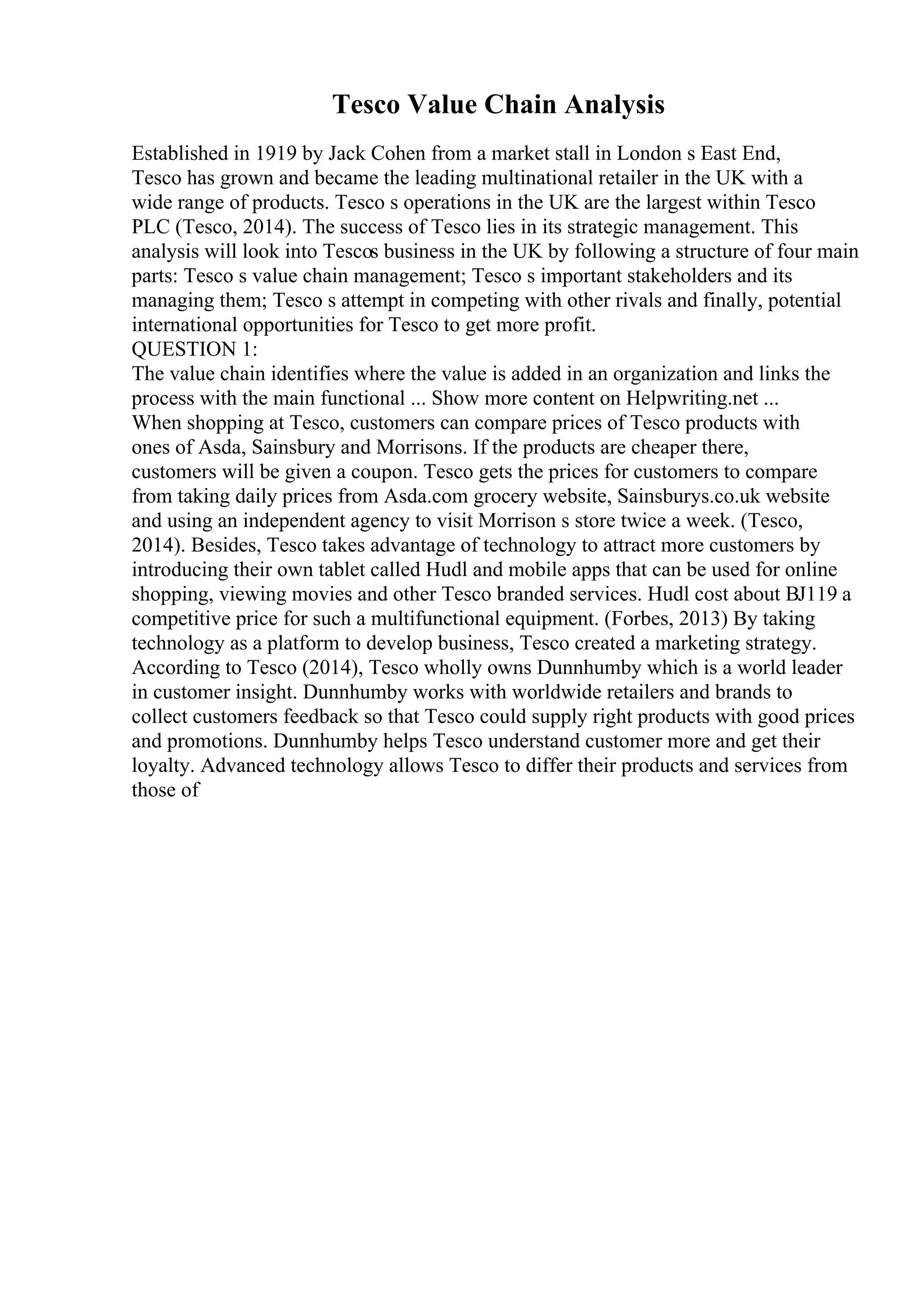 Tesco Value Chain Analysis
Established in 1919 by Jack Cohen from a market stall in London s East End,
Tesco has grown and became the leading multinational retailer in the UK with a
wide range of products. Tesco s operations in the UK are the largest within Tesco
PLC (Tesco, 2014). The success of Tesco lies in its strategic management. This
analysis will look into Tescos business in the UK by following a structure of four main
parts: Tesco s value chain management; Tesco s important stakeholders and its
managing them; Tesco s attempt in competing with other rivals and finally, potential
international opportunities for Tesco to get more profit.
QUESTION 1:
The value chain identifies where the value is added in an organization and links the
process with the main functional ... Show more content on Helpwriting.net ...
When shopping at Tesco, customers can compare prices of Tesco products with
ones of Asda, Sainsbury and Morrisons. If the products are cheaper there,
customers will be given a coupon. Tesco gets the prices for customers to compare
from taking daily prices from Asda.com grocery website, Sainsburys.co.uk website
and using an independent agency to visit Morrison s store twice a week. (Tesco,
2014). Besides, Tesco takes advantage of technology to attract more customers by
introducing their own tablet called Hudl and mobile apps that can be used for online
shopping, viewing movies and other Tesco branded services. Hudl cost about ВЈ119 a
competitive price for such a multifunctional equipment. (Forbes, 2013) By taking
technology as a platform to develop business, Tesco created a marketing strategy.
According to Tesco (2014), Tesco wholly owns Dunnhumby which is a world leader
in customer insight. Dunnhumby works with worldwide retailers and brands to
collect customers feedback so that Tesco could supply right products with good prices
and promotions. Dunnhumby helps Tesco understand customer more and get their
loyalty. Advanced technology allows Tesco to differ their products and services from
those of
 