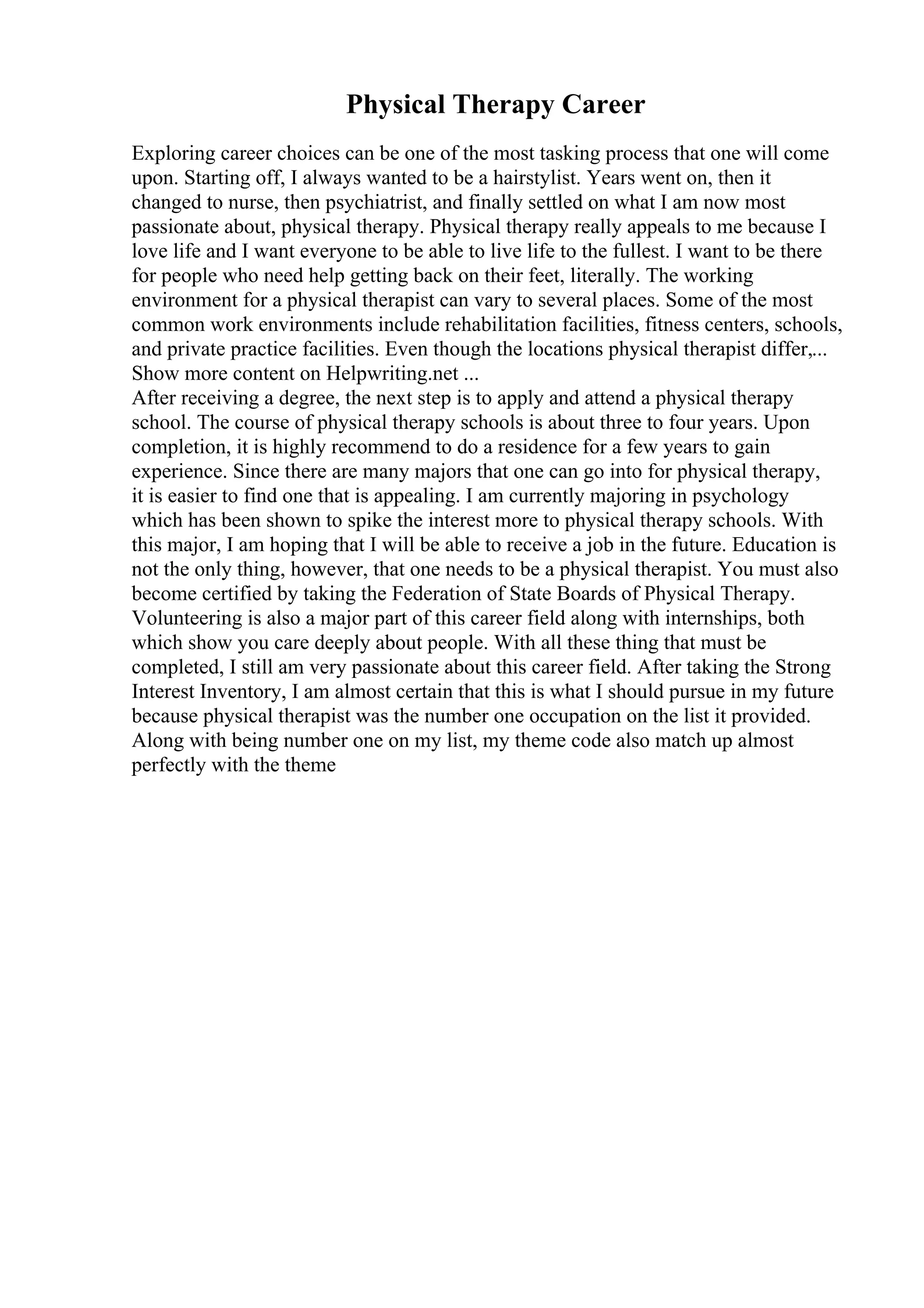 Physical Therapy Career
Exploring career choices can be one of the most tasking process that one will come
upon. Starting off, I always wanted to be a hairstylist. Years went on, then it
changed to nurse, then psychiatrist, and finally settled on what I am now most
passionate about, physical therapy. Physical therapy really appeals to me because I
love life and I want everyone to be able to live life to the fullest. I want to be there
for people who need help getting back on their feet, literally. The working
environment for a physical therapist can vary to several places. Some of the most
common work environments include rehabilitation facilities, fitness centers, schools,
and private practice facilities. Even though the locations physical therapist differ,...
Show more content on Helpwriting.net ...
After receiving a degree, the next step is to apply and attend a physical therapy
school. The course of physical therapy schools is about three to four years. Upon
completion, it is highly recommend to do a residence for a few years to gain
experience. Since there are many majors that one can go into for physical therapy,
it is easier to find one that is appealing. I am currently majoring in psychology
which has been shown to spike the interest more to physical therapy schools. With
this major, I am hoping that I will be able to receive a job in the future. Education is
not the only thing, however, that one needs to be a physical therapist. You must also
become certified by taking the Federation of State Boards of Physical Therapy.
Volunteering is also a major part of this career field along with internships, both
which show you care deeply about people. With all these thing that must be
completed, I still am very passionate about this career field. After taking the Strong
Interest Inventory, I am almost certain that this is what I should pursue in my future
because physical therapist was the number one occupation on the list it provided.
Along with being number one on my list, my theme code also match up almost
perfectly with the theme
 