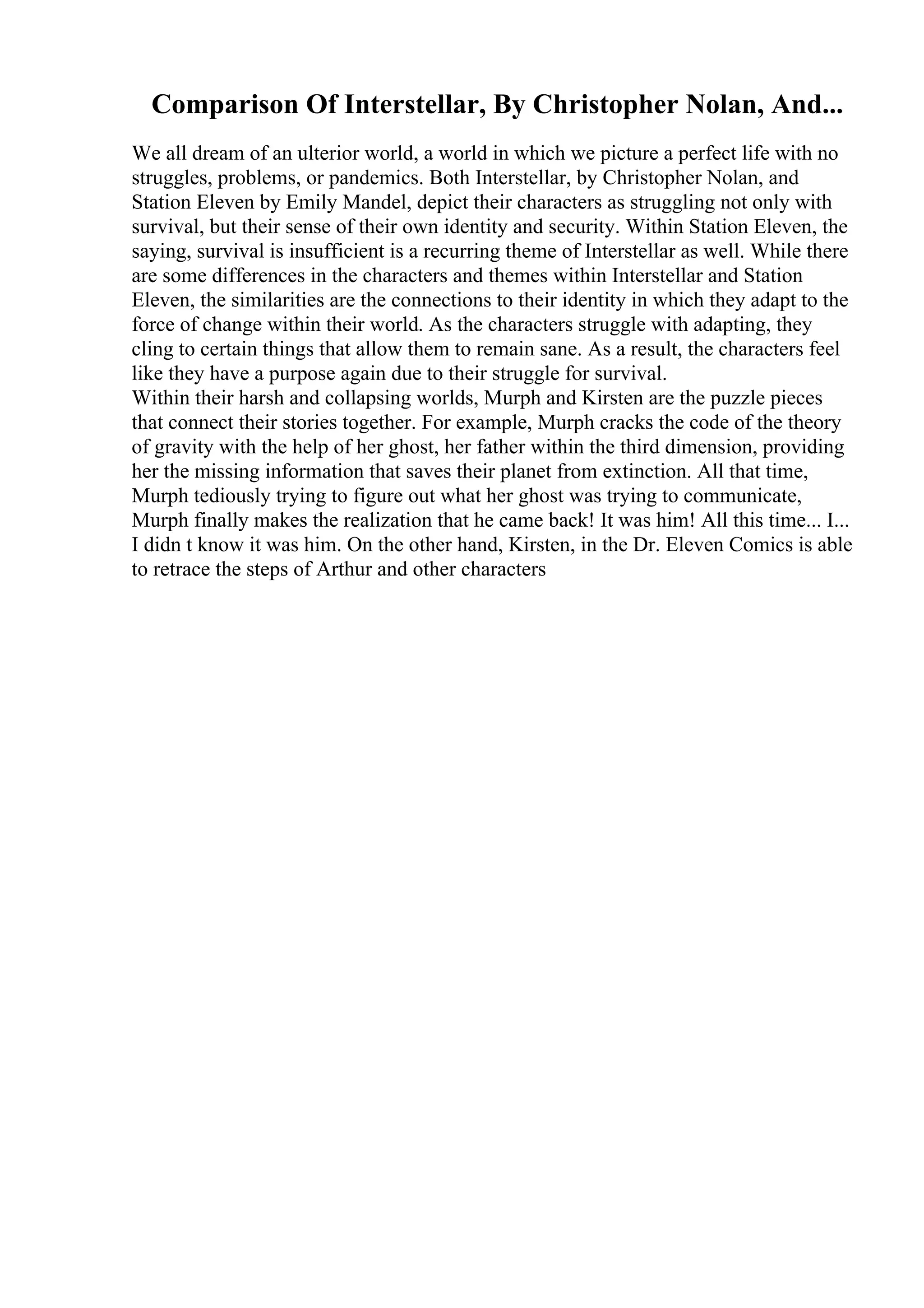 Comparison Of Interstellar, By Christopher Nolan, And...
We all dream of an ulterior world, a world in which we picture a perfect life with no
struggles, problems, or pandemics. Both Interstellar, by Christopher Nolan, and
Station Eleven by Emily Mandel, depict their characters as struggling not only with
survival, but their sense of their own identity and security. Within Station Eleven, the
saying, survival is insufficient is a recurring theme of Interstellar as well. While there
are some differences in the characters and themes within Interstellar and Station
Eleven, the similarities are the connections to their identity in which they adapt to the
force of change within their world. As the characters struggle with adapting, they
cling to certain things that allow them to remain sane. As a result, the characters feel
like they have a purpose again due to their struggle for survival.
Within their harsh and collapsing worlds, Murph and Kirsten are the puzzle pieces
that connect their stories together. For example, Murph cracks the code of the theory
of gravity with the help of her ghost, her father within the third dimension, providing
her the missing information that saves their planet from extinction. All that time,
Murph tediously trying to figure out what her ghost was trying to communicate,
Murph finally makes the realization that he came back! It was him! All this time... I...
I didn t know it was him. On the other hand, Kirsten, in the Dr. Eleven Comics is able
to retrace the steps of Arthur and other characters
 