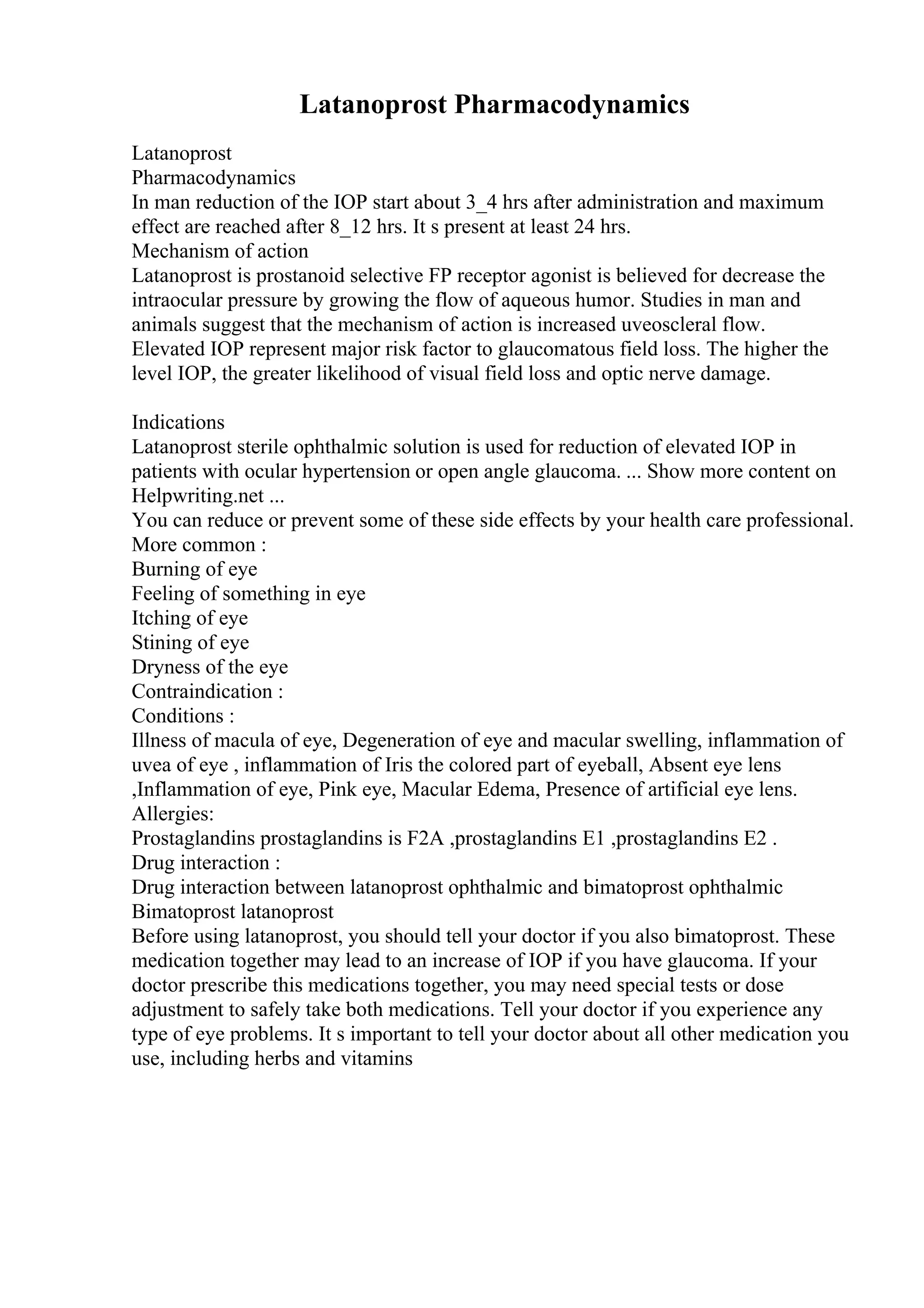 Latanoprost Pharmacodynamics
Latanoprost
Pharmacodynamics
In man reduction of the IOP start about 3_4 hrs after administration and maximum
effect are reached after 8_12 hrs. It s present at least 24 hrs.
Mechanism of action
Latanoprost is prostanoid selective FP receptor agonist is believed for decrease the
intraocular pressure by growing the flow of aqueous humor. Studies in man and
animals suggest that the mechanism of action is increased uveoscleral flow.
Elevated IOP represent major risk factor to glaucomatous field loss. The higher the
level IOP, the greater likelihood of visual field loss and optic nerve damage.
Indications
Latanoprost sterile ophthalmic solution is used for reduction of elevated IOP in
patients with ocular hypertension or open angle glaucoma. ... Show more content on
Helpwriting.net ...
You can reduce or prevent some of these side effects by your health care professional.
More common :
Burning of eye
Feeling of something in eye
Itching of eye
Stining of eye
Dryness of the eye
Contraindication :
Conditions :
Illness of macula of eye, Degeneration of eye and macular swelling, inflammation of
uvea of eye , inflammation of Iris the colored part of eyeball, Absent eye lens
,Inflammation of eye, Pink eye, Macular Edema, Presence of artificial eye lens.
Allergies:
Prostaglandins prostaglandins is F2A ,prostaglandins E1 ,prostaglandins E2 .
Drug interaction :
Drug interaction between latanoprost ophthalmic and bimatoprost ophthalmic
Bimatoprost latanoprost
Before using latanoprost, you should tell your doctor if you also bimatoprost. These
medication together may lead to an increase of IOP if you have glaucoma. If your
doctor prescribe this medications together, you may need special tests or dose
adjustment to safely take both medications. Tell your doctor if you experience any
type of eye problems. It s important to tell your doctor about all other medication you
use, including herbs and vitamins
 