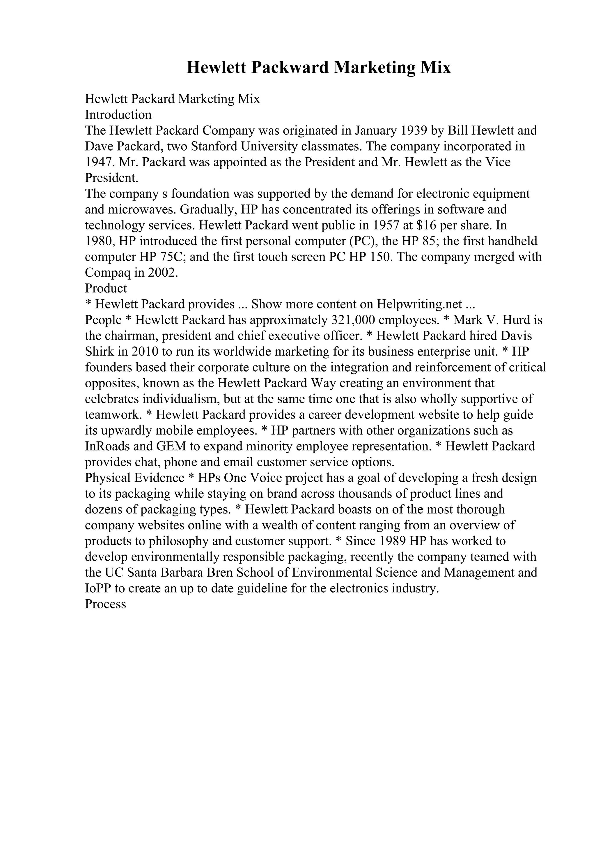 Hewlett Packward Marketing Mix
Hewlett Packard Marketing Mix
Introduction
The Hewlett Packard Company was originated in January 1939 by Bill Hewlett and
Dave Packard, two Stanford University classmates. The company incorporated in
1947. Mr. Packard was appointed as the President and Mr. Hewlett as the Vice
President.
The company s foundation was supported by the demand for electronic equipment
and microwaves. Gradually, HP has concentrated its offerings in software and
technology services. Hewlett Packard went public in 1957 at $16 per share. In
1980, HP introduced the first personal computer (PC), the HP 85; the first handheld
computer HP 75C; and the first touch screen PC HP 150. The company merged with
Compaq in 2002.
Product
* Hewlett Packard provides ... Show more content on Helpwriting.net ...
People * Hewlett Packard has approximately 321,000 employees. * Mark V. Hurd is
the chairman, president and chief executive officer. * Hewlett Packard hired Davis
Shirk in 2010 to run its worldwide marketing for its business enterprise unit. * HP
founders based their corporate culture on the integration and reinforcement of critical
opposites, known as the Hewlett Packard Way creating an environment that
celebrates individualism, but at the same time one that is also wholly supportive of
teamwork. * Hewlett Packard provides a career development website to help guide
its upwardly mobile employees. * HP partners with other organizations such as
InRoads and GEM to expand minority employee representation. * Hewlett Packard
provides chat, phone and email customer service options.
Physical Evidence * HPs One Voice project has a goal of developing a fresh design
to its packaging while staying on brand across thousands of product lines and
dozens of packaging types. * Hewlett Packard boasts on of the most thorough
company websites online with a wealth of content ranging from an overview of
products to philosophy and customer support. * Since 1989 HP has worked to
develop environmentally responsible packaging, recently the company teamed with
the UC Santa Barbara Bren School of Environmental Science and Management and
IoPP to create an up to date guideline for the electronics industry.
Process
 