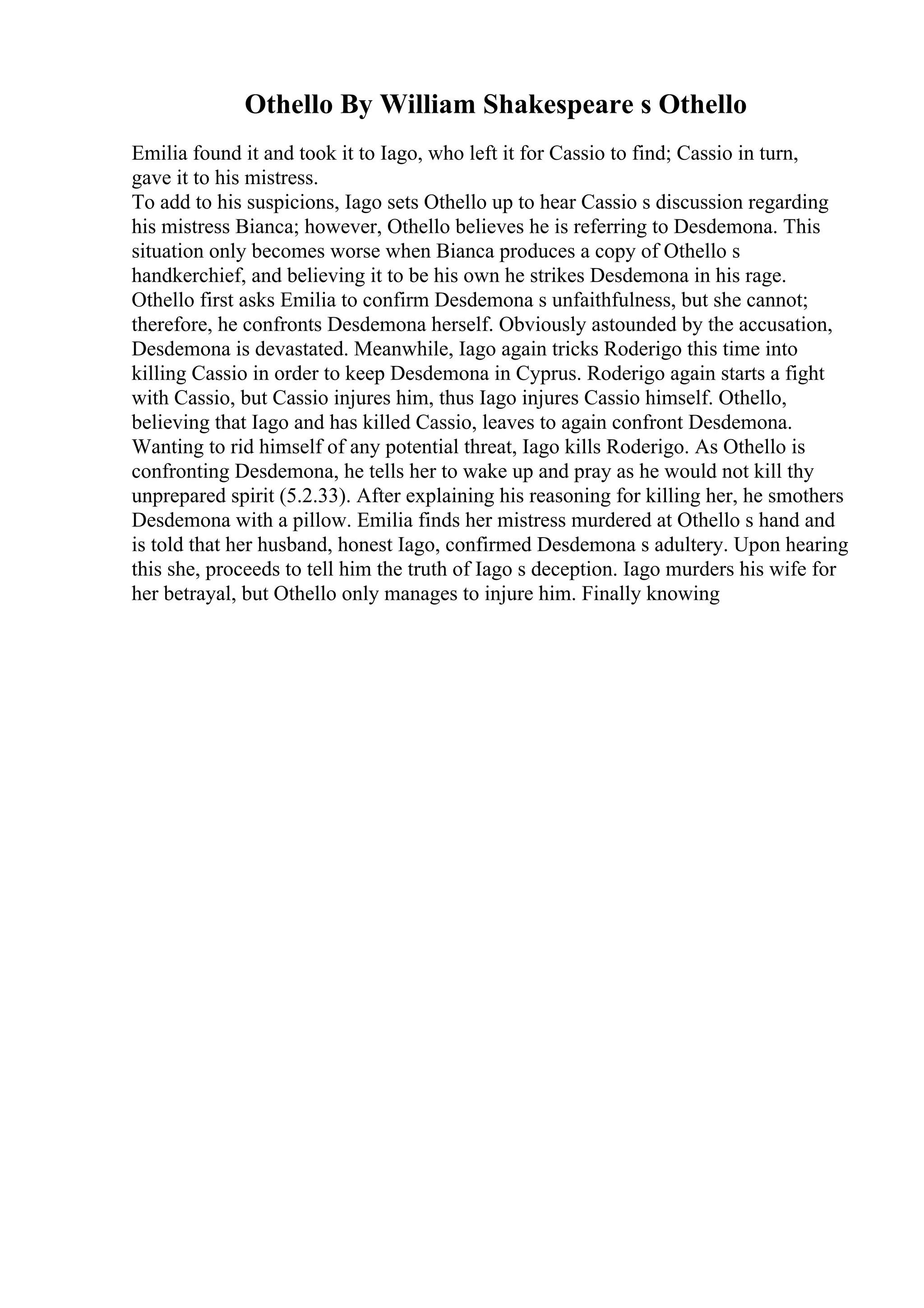 Othello By William Shakespeare s Othello
Emilia found it and took it to Iago, who left it for Cassio to find; Cassio in turn,
gave it to his mistress.
To add to his suspicions, Iago sets Othello up to hear Cassio s discussion regarding
his mistress Bianca; however, Othello believes he is referring to Desdemona. This
situation only becomes worse when Bianca produces a copy of Othello s
handkerchief, and believing it to be his own he strikes Desdemona in his rage.
Othello first asks Emilia to confirm Desdemona s unfaithfulness, but she cannot;
therefore, he confronts Desdemona herself. Obviously astounded by the accusation,
Desdemona is devastated. Meanwhile, Iago again tricks Roderigo this time into
killing Cassio in order to keep Desdemona in Cyprus. Roderigo again starts a fight
with Cassio, but Cassio injures him, thus Iago injures Cassio himself. Othello,
believing that Iago and has killed Cassio, leaves to again confront Desdemona.
Wanting to rid himself of any potential threat, Iago kills Roderigo. As Othello is
confronting Desdemona, he tells her to wake up and pray as he would not kill thy
unprepared spirit (5.2.33). After explaining his reasoning for killing her, he smothers
Desdemona with a pillow. Emilia finds her mistress murdered at Othello s hand and
is told that her husband, honest Iago, confirmed Desdemona s adultery. Upon hearing
this she, proceeds to tell him the truth of Iago s deception. Iago murders his wife for
her betrayal, but Othello only manages to injure him. Finally knowing
 