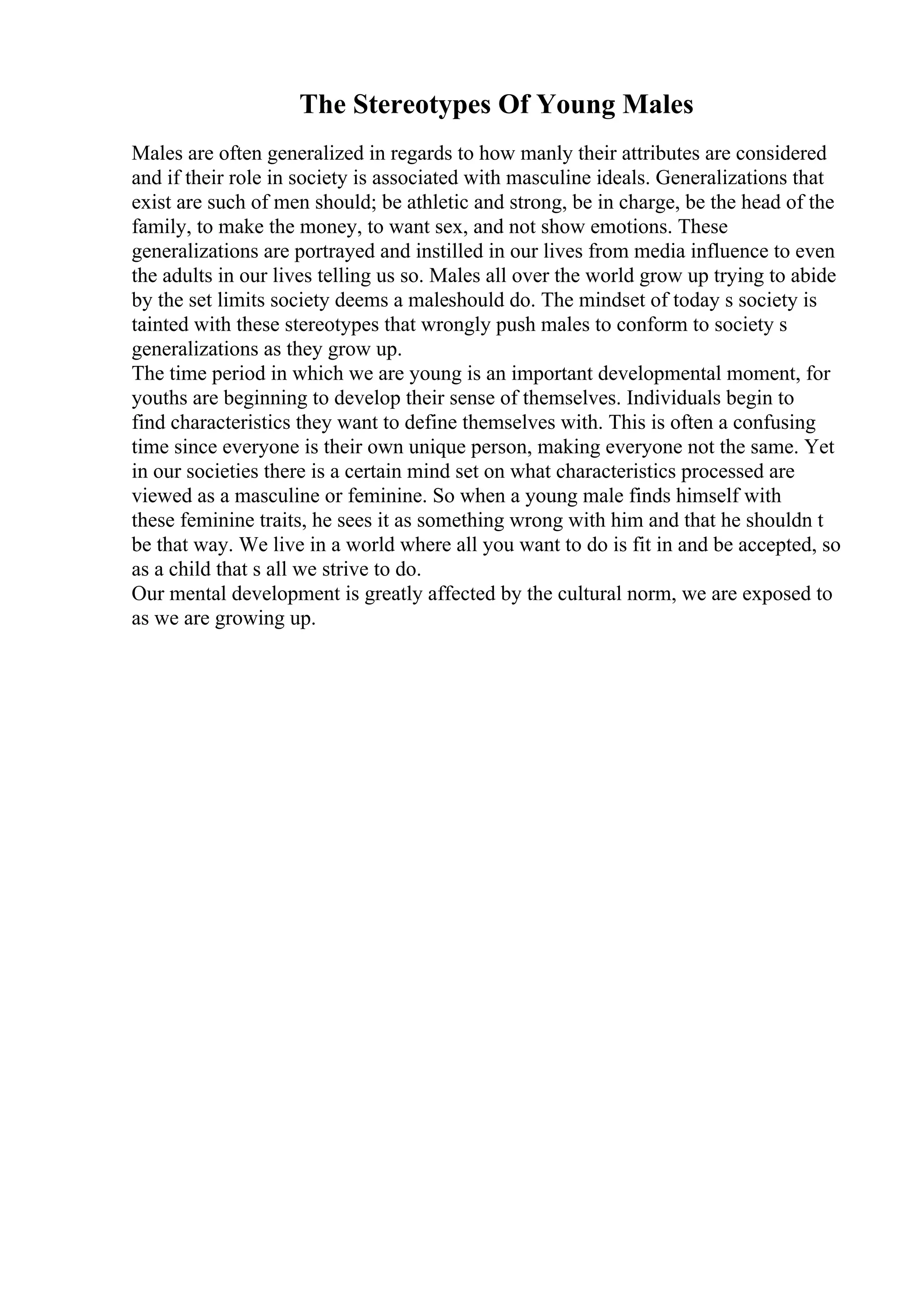 The Stereotypes Of Young Males
Males are often generalized in regards to how manly their attributes are considered
and if their role in society is associated with masculine ideals. Generalizations that
exist are such of men should; be athletic and strong, be in charge, be the head of the
family, to make the money, to want sex, and not show emotions. These
generalizations are portrayed and instilled in our lives from media influence to even
the adults in our lives telling us so. Males all over the world grow up trying to abide
by the set limits society deems a maleshould do. The mindset of today s society is
tainted with these stereotypes that wrongly push males to conform to society s
generalizations as they grow up.
The time period in which we are young is an important developmental moment, for
youths are beginning to develop their sense of themselves. Individuals begin to
find characteristics they want to define themselves with. This is often a confusing
time since everyone is their own unique person, making everyone not the same. Yet
in our societies there is a certain mind set on what characteristics processed are
viewed as a masculine or feminine. So when a young male finds himself with
these feminine traits, he sees it as something wrong with him and that he shouldn t
be that way. We live in a world where all you want to do is fit in and be accepted, so
as a child that s all we strive to do.
Our mental development is greatly affected by the cultural norm, we are exposed to
as we are growing up.
 