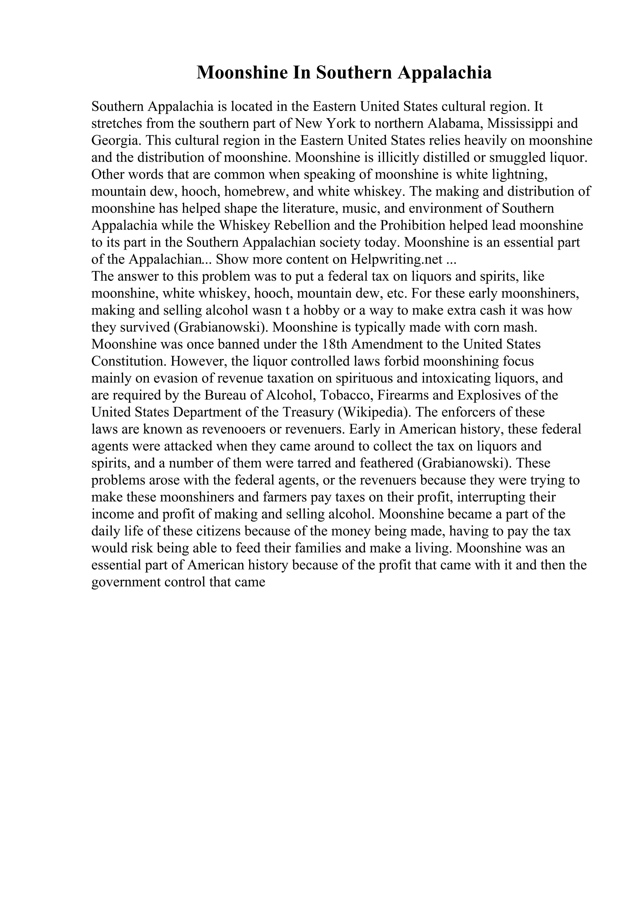 Moonshine In Southern Appalachia
Southern Appalachia is located in the Eastern United States cultural region. It
stretches from the southern part of New York to northern Alabama, Mississippi and
Georgia. This cultural region in the Eastern United States relies heavily on moonshine
and the distribution of moonshine. Moonshine is illicitly distilled or smuggled liquor.
Other words that are common when speaking of moonshine is white lightning,
mountain dew, hooch, homebrew, and white whiskey. The making and distribution of
moonshine has helped shape the literature, music, and environment of Southern
Appalachia while the Whiskey Rebellion and the Prohibition helped lead moonshine
to its part in the Southern Appalachian society today. Moonshine is an essential part
of the Appalachian... Show more content on Helpwriting.net ...
The answer to this problem was to put a federal tax on liquors and spirits, like
moonshine, white whiskey, hooch, mountain dew, etc. For these early moonshiners,
making and selling alcohol wasn t a hobby or a way to make extra cash it was how
they survived (Grabianowski). Moonshine is typically made with corn mash.
Moonshine was once banned under the 18th Amendment to the United States
Constitution. However, the liquor controlled laws forbid moonshining focus
mainly on evasion of revenue taxation on spirituous and intoxicating liquors, and
are required by the Bureau of Alcohol, Tobacco, Firearms and Explosives of the
United States Department of the Treasury (Wikipedia). The enforcers of these
laws are known as revenooers or revenuers. Early in American history, these federal
agents were attacked when they came around to collect the tax on liquors and
spirits, and a number of them were tarred and feathered (Grabianowski). These
problems arose with the federal agents, or the revenuers because they were trying to
make these moonshiners and farmers pay taxes on their profit, interrupting their
income and profit of making and selling alcohol. Moonshine became a part of the
daily life of these citizens because of the money being made, having to pay the tax
would risk being able to feed their families and make a living. Moonshine was an
essential part of American history because of the profit that came with it and then the
government control that came
 