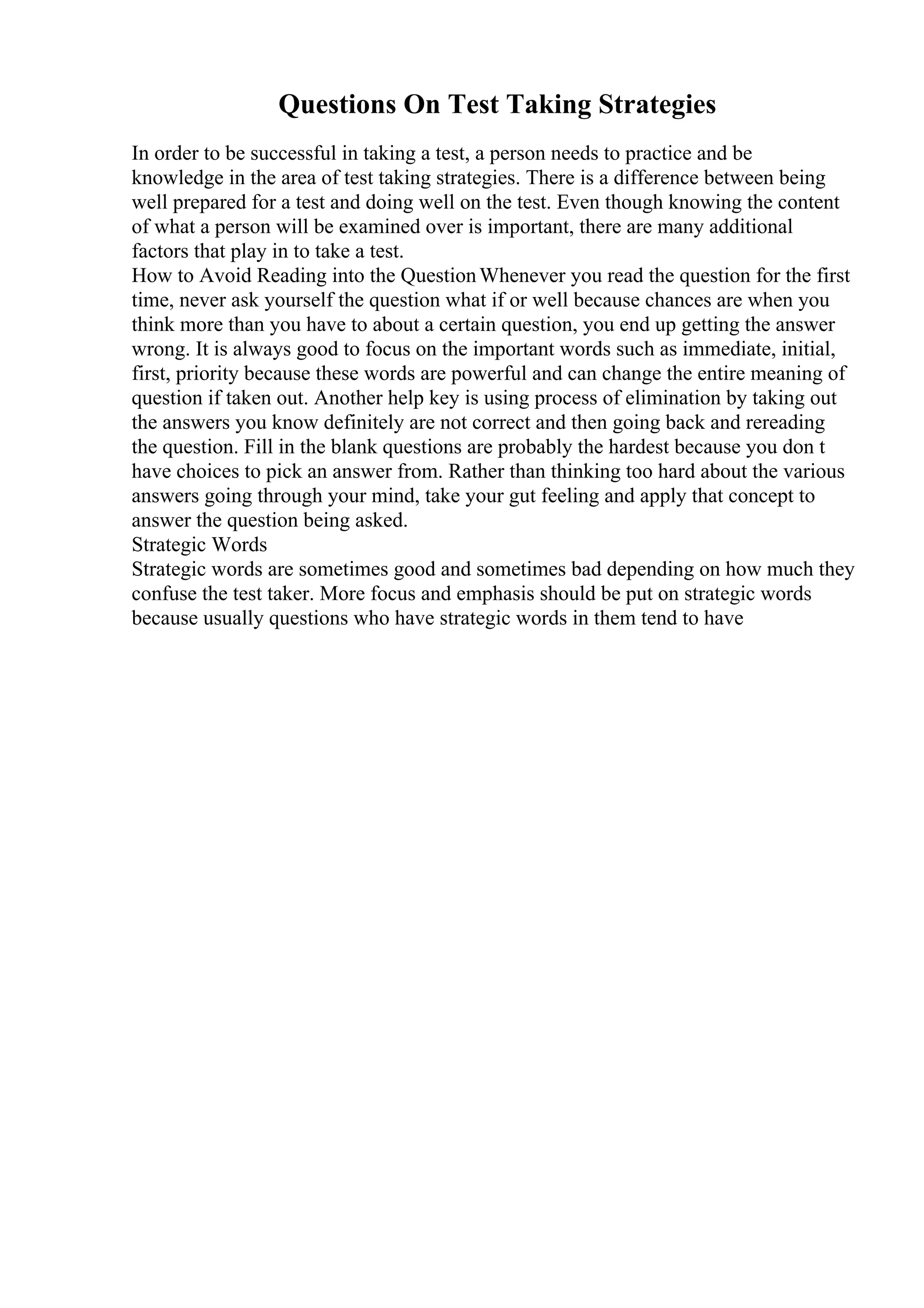Questions On Test Taking Strategies
In order to be successful in taking a test, a person needs to practice and be
knowledge in the area of test taking strategies. There is a difference between being
well prepared for a test and doing well on the test. Even though knowing the content
of what a person will be examined over is important, there are many additional
factors that play in to take a test.
How to Avoid Reading into the QuestionWhenever you read the question for the first
time, never ask yourself the question what if or well because chances are when you
think more than you have to about a certain question, you end up getting the answer
wrong. It is always good to focus on the important words such as immediate, initial,
first, priority because these words are powerful and can change the entire meaning of
question if taken out. Another help key is using process of elimination by taking out
the answers you know definitely are not correct and then going back and rereading
the question. Fill in the blank questions are probably the hardest because you don t
have choices to pick an answer from. Rather than thinking too hard about the various
answers going through your mind, take your gut feeling and apply that concept to
answer the question being asked.
Strategic Words
Strategic words are sometimes good and sometimes bad depending on how much they
confuse the test taker. More focus and emphasis should be put on strategic words
because usually questions who have strategic words in them tend to have
 