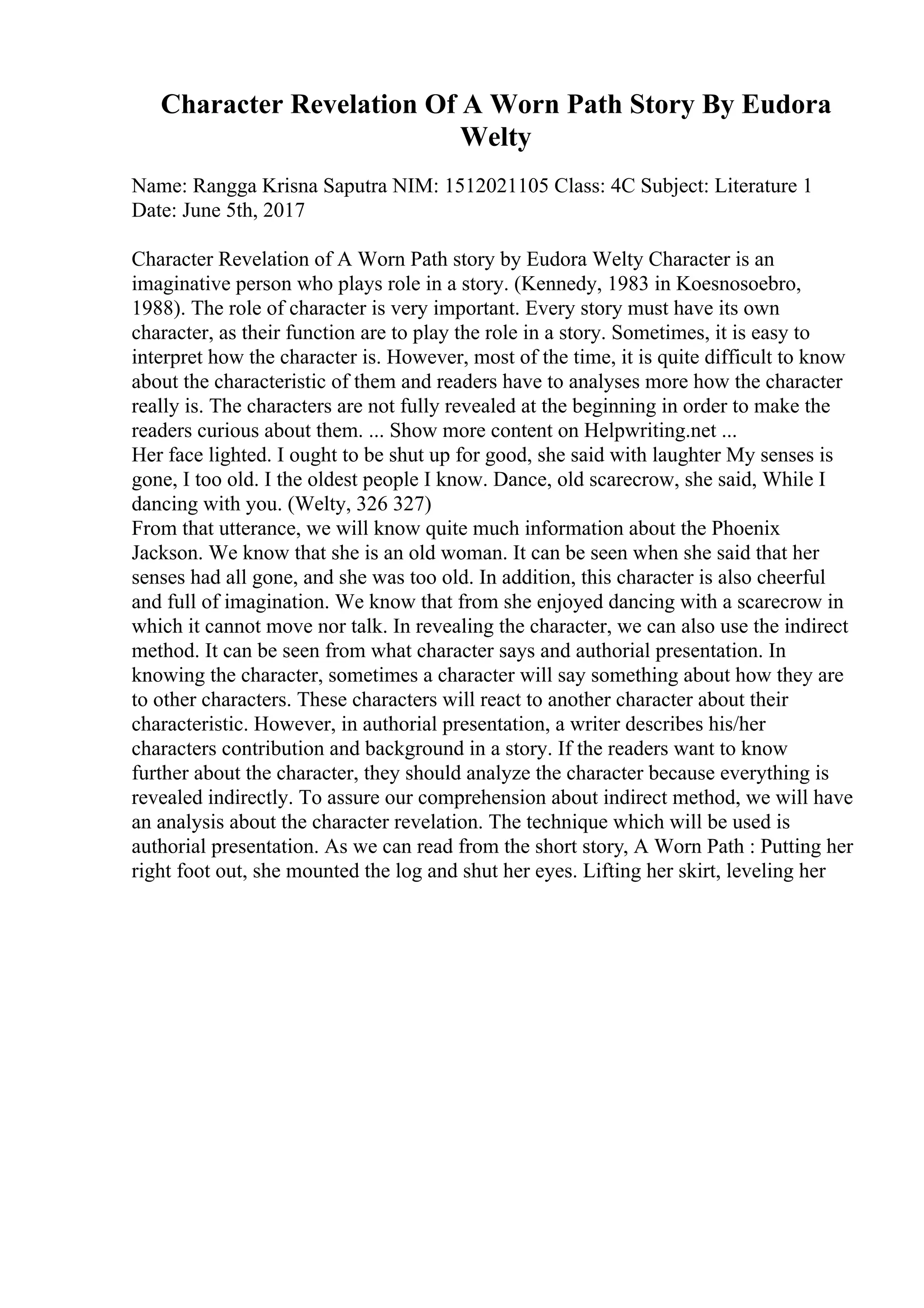 Character Revelation Of A Worn Path Story By Eudora
Welty
Name: Rangga Krisna Saputra NIM: 1512021105 Class: 4C Subject: Literature 1
Date: June 5th, 2017
Character Revelation of A Worn Path story by Eudora Welty Character is an
imaginative person who plays role in a story. (Kennedy, 1983 in Koesnosoebro,
1988). The role of character is very important. Every story must have its own
character, as their function are to play the role in a story. Sometimes, it is easy to
interpret how the character is. However, most of the time, it is quite difficult to know
about the characteristic of them and readers have to analyses more how the character
really is. The characters are not fully revealed at the beginning in order to make the
readers curious about them. ... Show more content on Helpwriting.net ...
Her face lighted. I ought to be shut up for good, she said with laughter My senses is
gone, I too old. I the oldest people I know. Dance, old scarecrow, she said, While I
dancing with you. (Welty, 326 327)
From that utterance, we will know quite much information about the Phoenix
Jackson. We know that she is an old woman. It can be seen when she said that her
senses had all gone, and she was too old. In addition, this character is also cheerful
and full of imagination. We know that from she enjoyed dancing with a scarecrow in
which it cannot move nor talk. In revealing the character, we can also use the indirect
method. It can be seen from what character says and authorial presentation. In
knowing the character, sometimes a character will say something about how they are
to other characters. These characters will react to another character about their
characteristic. However, in authorial presentation, a writer describes his/her
characters contribution and background in a story. If the readers want to know
further about the character, they should analyze the character because everything is
revealed indirectly. To assure our comprehension about indirect method, we will have
an analysis about the character revelation. The technique which will be used is
authorial presentation. As we can read from the short story, A Worn Path : Putting her
right foot out, she mounted the log and shut her eyes. Lifting her skirt, leveling her
 