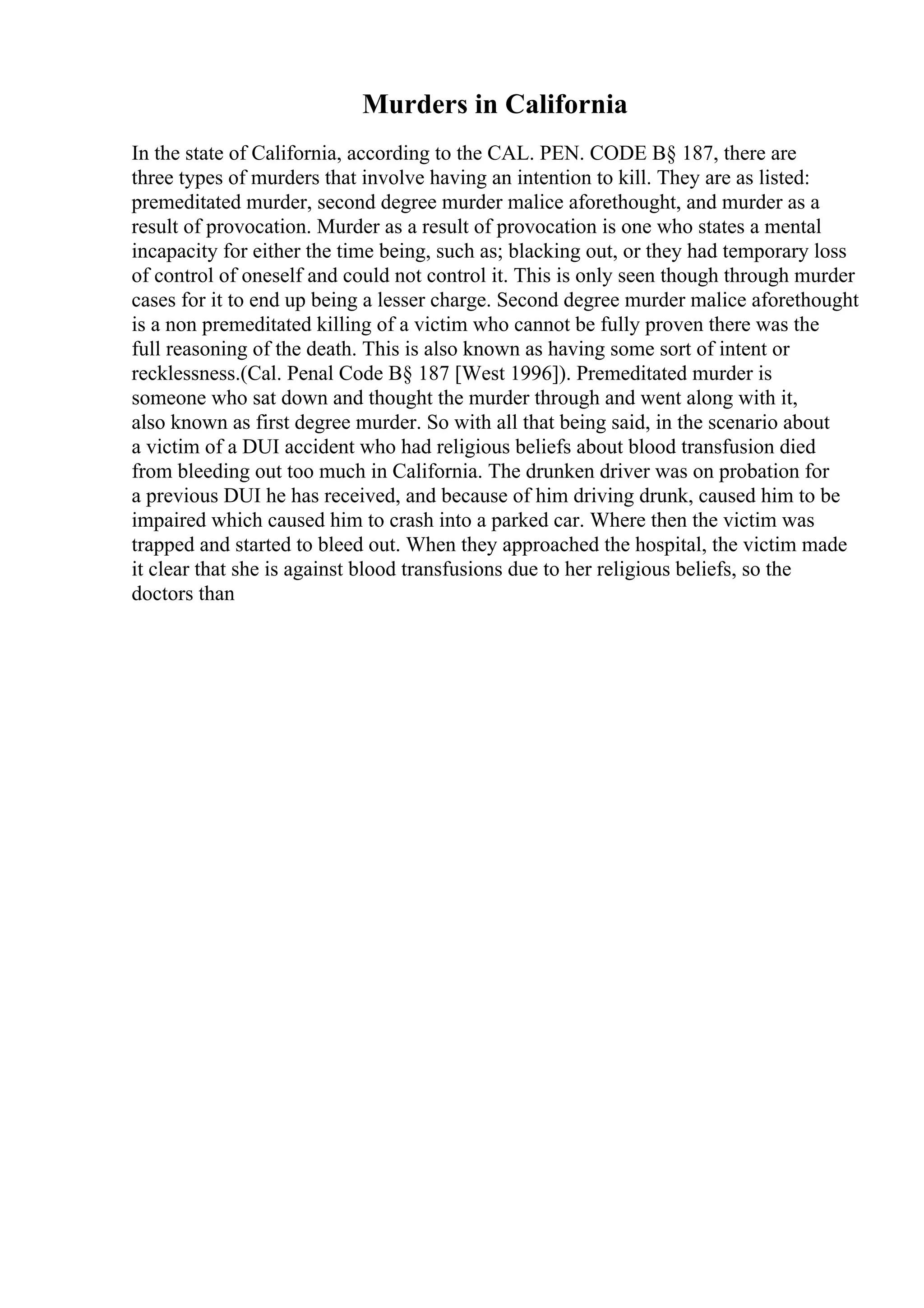 Murders in California
In the state of California, according to the CAL. PEN. CODE В§ 187, there are
three types of murders that involve having an intention to kill. They are as listed:
premeditated murder, second degree murder malice aforethought, and murder as a
result of provocation. Murder as a result of provocation is one who states a mental
incapacity for either the time being, such as; blacking out, or they had temporary loss
of control of oneself and could not control it. This is only seen though through murder
cases for it to end up being a lesser charge. Second degree murder malice aforethought
is a non premeditated killing of a victim who cannot be fully proven there was the
full reasoning of the death. This is also known as having some sort of intent or
recklessness.(Cal. Penal Code В§ 187 [West 1996]). Premeditated murder is
someone who sat down and thought the murder through and went along with it,
also known as first degree murder. So with all that being said, in the scenario about
a victim of a DUI accident who had religious beliefs about blood transfusion died
from bleeding out too much in California. The drunken driver was on probation for
a previous DUI he has received, and because of him driving drunk, caused him to be
impaired which caused him to crash into a parked car. Where then the victim was
trapped and started to bleed out. When they approached the hospital, the victim made
it clear that she is against blood transfusions due to her religious beliefs, so the
doctors than
 
