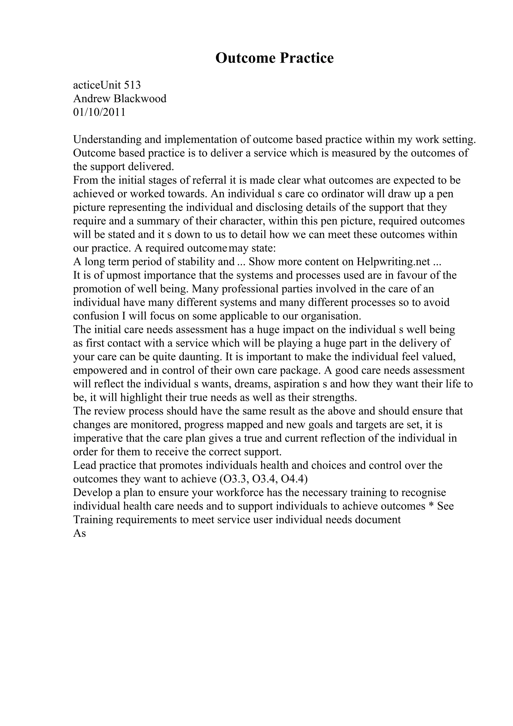 Outcome Practice
acticeUnit 513
Andrew Blackwood
01/10/2011
Understanding and implementation of outcome based practice within my work setting.
Outcome based practice is to deliver a service which is measured by the outcomes of
the support delivered.
From the initial stages of referral it is made clear what outcomes are expected to be
achieved or worked towards. An individual s care co ordinator will draw up a pen
picture representing the individual and disclosing details of the support that they
require and a summary of their character, within this pen picture, required outcomes
will be stated and it s down to us to detail how we can meet these outcomes within
our practice. A required outcomemay state:
A long term period of stability and ... Show more content on Helpwriting.net ...
It is of upmost importance that the systems and processes used are in favour of the
promotion of well being. Many professional parties involved in the care of an
individual have many different systems and many different processes so to avoid
confusion I will focus on some applicable to our organisation.
The initial care needs assessment has a huge impact on the individual s well being
as first contact with a service which will be playing a huge part in the delivery of
your care can be quite daunting. It is important to make the individual feel valued,
empowered and in control of their own care package. A good care needs assessment
will reflect the individual s wants, dreams, aspiration s and how they want their life to
be, it will highlight their true needs as well as their strengths.
The review process should have the same result as the above and should ensure that
changes are monitored, progress mapped and new goals and targets are set, it is
imperative that the care plan gives a true and current reflection of the individual in
order for them to receive the correct support.
Lead practice that promotes individuals health and choices and control over the
outcomes they want to achieve (O3.3, O3.4, O4.4)
Develop a plan to ensure your workforce has the necessary training to recognise
individual health care needs and to support individuals to achieve outcomes * See
Training requirements to meet service user individual needs document
As
 