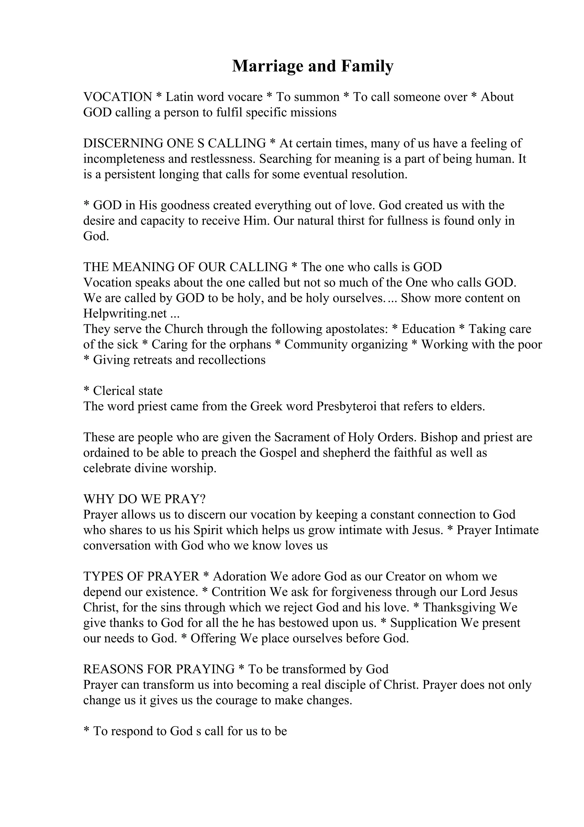 Marriage and Family
VOCATION * Latin word vocare * To summon * To call someone over * About
GOD calling a person to fulfil specific missions
DISCERNING ONE S CALLING * At certain times, many of us have a feeling of
incompleteness and restlessness. Searching for meaning is a part of being human. It
is a persistent longing that calls for some eventual resolution.
* GOD in His goodness created everything out of love. God created us with the
desire and capacity to receive Him. Our natural thirst for fullness is found only in
God.
THE MEANING OF OUR CALLING * The one who calls is GOD
Vocation speaks about the one called but not so much of the One who calls GOD.
We are called by GOD to be holy, and be holy ourselves.... Show more content on
Helpwriting.net ...
They serve the Church through the following apostolates: * Education * Taking care
of the sick * Caring for the orphans * Community organizing * Working with the poor
* Giving retreats and recollections
* Clerical state
The word priest came from the Greek word Presbyteroi that refers to elders.
These are people who are given the Sacrament of Holy Orders. Bishop and priest are
ordained to be able to preach the Gospel and shepherd the faithful as well as
celebrate divine worship.
WHY DO WE PRAY?
Prayer allows us to discern our vocation by keeping a constant connection to God
who shares to us his Spirit which helps us grow intimate with Jesus. * Prayer Intimate
conversation with God who we know loves us
TYPES OF PRAYER * Adoration We adore God as our Creator on whom we
depend our existence. * Contrition We ask for forgiveness through our Lord Jesus
Christ, for the sins through which we reject God and his love. * Thanksgiving We
give thanks to God for all the he has bestowed upon us. * Supplication We present
our needs to God. * Offering We place ourselves before God.
REASONS FOR PRAYING * To be transformed by God
Prayer can transform us into becoming a real disciple of Christ. Prayer does not only
change us it gives us the courage to make changes.
* To respond to God s call for us to be
 