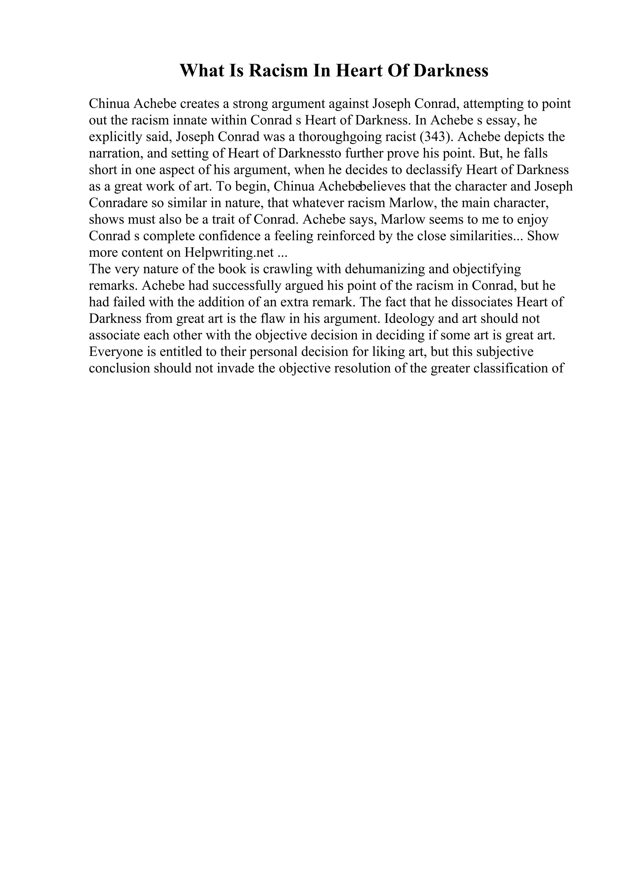 What Is Racism In Heart Of Darkness
Chinua Achebe creates a strong argument against Joseph Conrad, attempting to point
out the racism innate within Conrad s Heart of Darkness. In Achebe s essay, he
explicitly said, Joseph Conrad was a thoroughgoing racist (343). Achebe depicts the
narration, and setting of Heart of Darknessto further prove his point. But, he falls
short in one aspect of his argument, when he decides to declassify Heart of Darkness
as a great work of art. To begin, Chinua Achebebelieves that the character and Joseph
Conradare so similar in nature, that whatever racism Marlow, the main character,
shows must also be a trait of Conrad. Achebe says, Marlow seems to me to enjoy
Conrad s complete confidence a feeling reinforced by the close similarities... Show
more content on Helpwriting.net ...
The very nature of the book is crawling with dehumanizing and objectifying
remarks. Achebe had successfully argued his point of the racism in Conrad, but he
had failed with the addition of an extra remark. The fact that he dissociates Heart of
Darkness from great art is the flaw in his argument. Ideology and art should not
associate each other with the objective decision in deciding if some art is great art.
Everyone is entitled to their personal decision for liking art, but this subjective
conclusion should not invade the objective resolution of the greater classification of
 