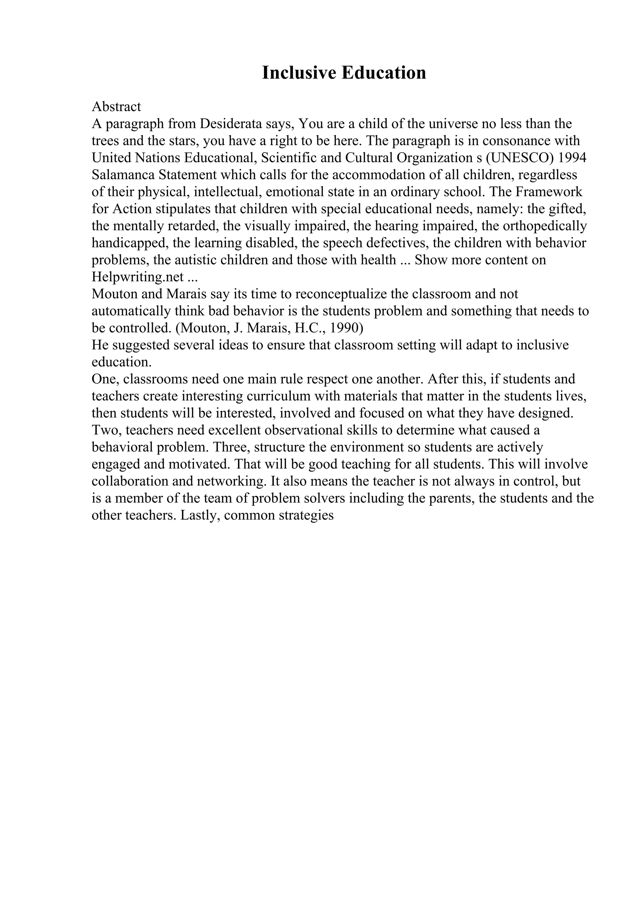 Inclusive Education
Abstract
A paragraph from Desiderata says, You are a child of the universe no less than the
trees and the stars, you have a right to be here. The paragraph is in consonance with
United Nations Educational, Scientific and Cultural Organization s (UNESCO) 1994
Salamanca Statement which calls for the accommodation of all children, regardless
of their physical, intellectual, emotional state in an ordinary school. The Framework
for Action stipulates that children with special educational needs, namely: the gifted,
the mentally retarded, the visually impaired, the hearing impaired, the orthopedically
handicapped, the learning disabled, the speech defectives, the children with behavior
problems, the autistic children and those with health ... Show more content on
Helpwriting.net ...
Mouton and Marais say its time to reconceptualize the classroom and not
automatically think bad behavior is the students problem and something that needs to
be controlled. (Mouton, J. Marais, H.C., 1990)
He suggested several ideas to ensure that classroom setting will adapt to inclusive
education.
One, classrooms need one main rule respect one another. After this, if students and
teachers create interesting curriculum with materials that matter in the students lives,
then students will be interested, involved and focused on what they have designed.
Two, teachers need excellent observational skills to determine what caused a
behavioral problem. Three, structure the environment so students are actively
engaged and motivated. That will be good teaching for all students. This will involve
collaboration and networking. It also means the teacher is not always in control, but
is a member of the team of problem solvers including the parents, the students and the
other teachers. Lastly, common strategies
 