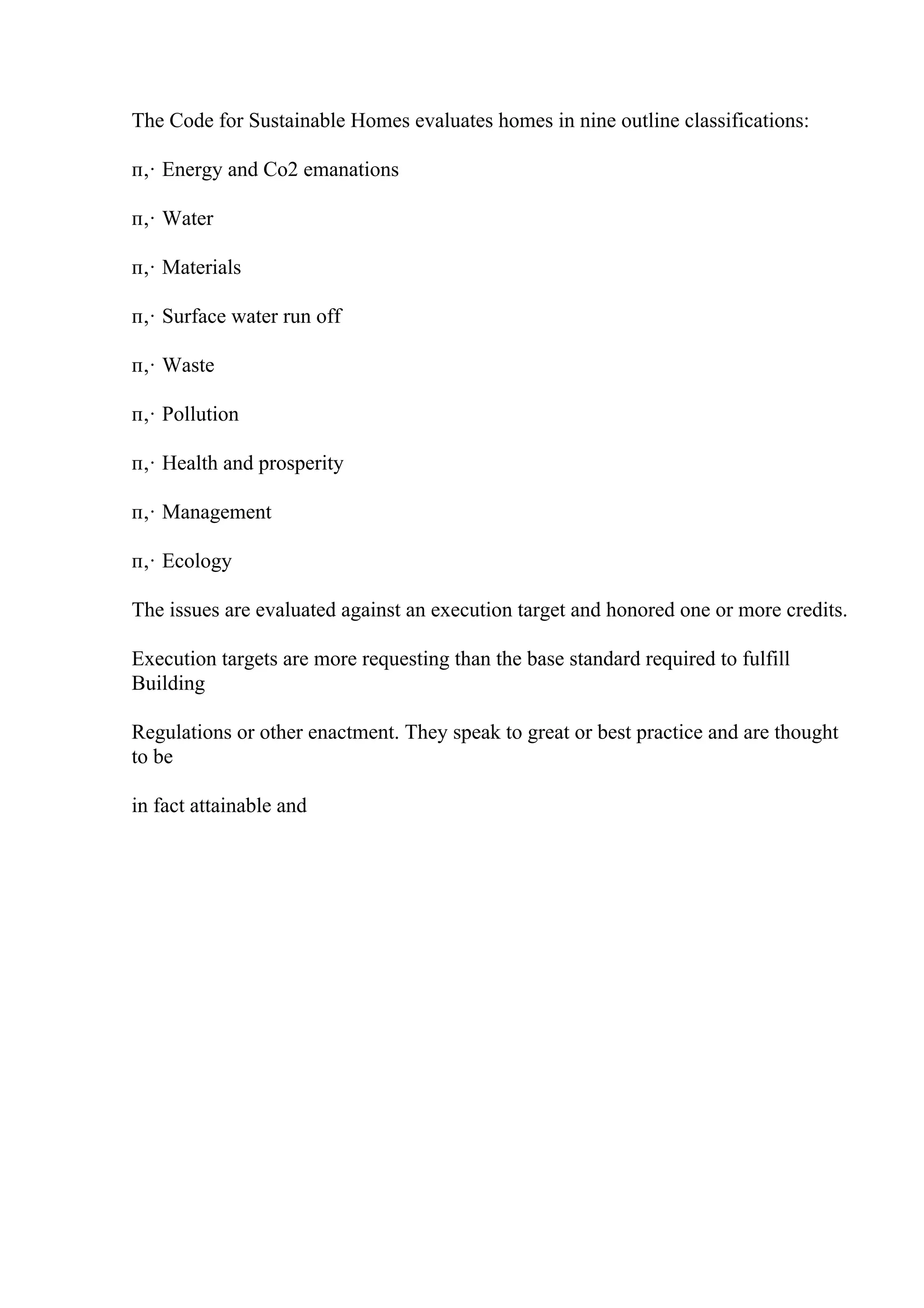 The Code for Sustainable Homes evaluates homes in nine outline classifications:
п‚· Energy and Co2 emanations
п‚· Water
п‚· Materials
п‚· Surface water run off
п‚· Waste
п‚· Pollution
п‚· Health and prosperity
п‚· Management
п‚· Ecology
The issues are evaluated against an execution target and honored one or more credits.
Execution targets are more requesting than the base standard required to fulfill
Building
Regulations or other enactment. They speak to great or best practice and are thought
to be
in fact attainable and
 