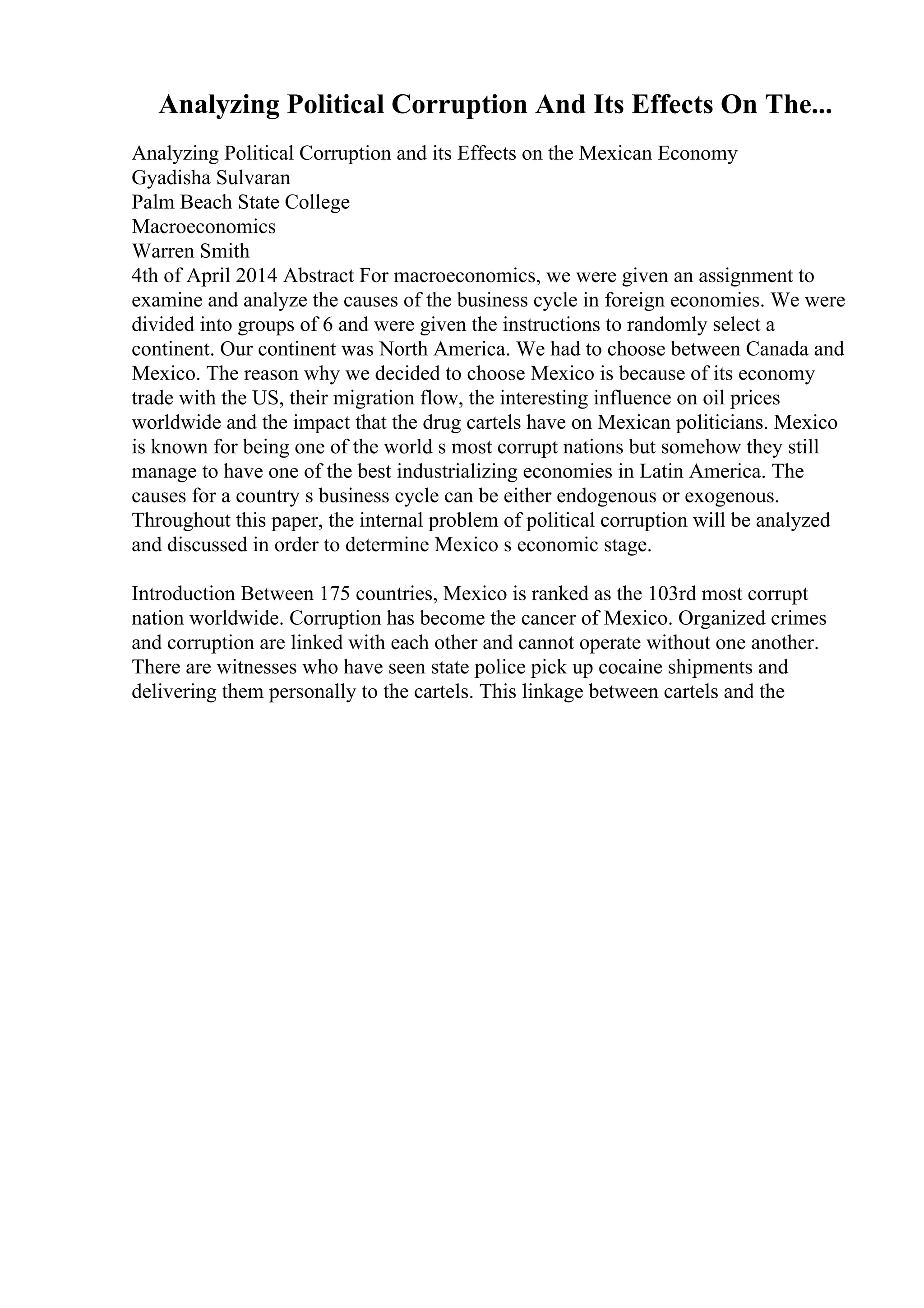 Analyzing Political Corruption And Its Effects On The...
Analyzing Political Corruption and its Effects on the Mexican Economy
Gyadisha Sulvaran
Palm Beach State College
Macroeconomics
Warren Smith
4th of April 2014 Abstract For macroeconomics, we were given an assignment to
examine and analyze the causes of the business cycle in foreign economies. We were
divided into groups of 6 and were given the instructions to randomly select a
continent. Our continent was North America. We had to choose between Canada and
Mexico. The reason why we decided to choose Mexico is because of its economy
trade with the US, their migration flow, the interesting influence on oil prices
worldwide and the impact that the drug cartels have on Mexican politicians. Mexico
is known for being one of the world s most corrupt nations but somehow they still
manage to have one of the best industrializing economies in Latin America. The
causes for a country s business cycle can be either endogenous or exogenous.
Throughout this paper, the internal problem of political corruption will be analyzed
and discussed in order to determine Mexico s economic stage.
Introduction Between 175 countries, Mexico is ranked as the 103rd most corrupt
nation worldwide. Corruption has become the cancer of Mexico. Organized crimes
and corruption are linked with each other and cannot operate without one another.
There are witnesses who have seen state police pick up cocaine shipments and
delivering them personally to the cartels. This linkage between cartels and the
 