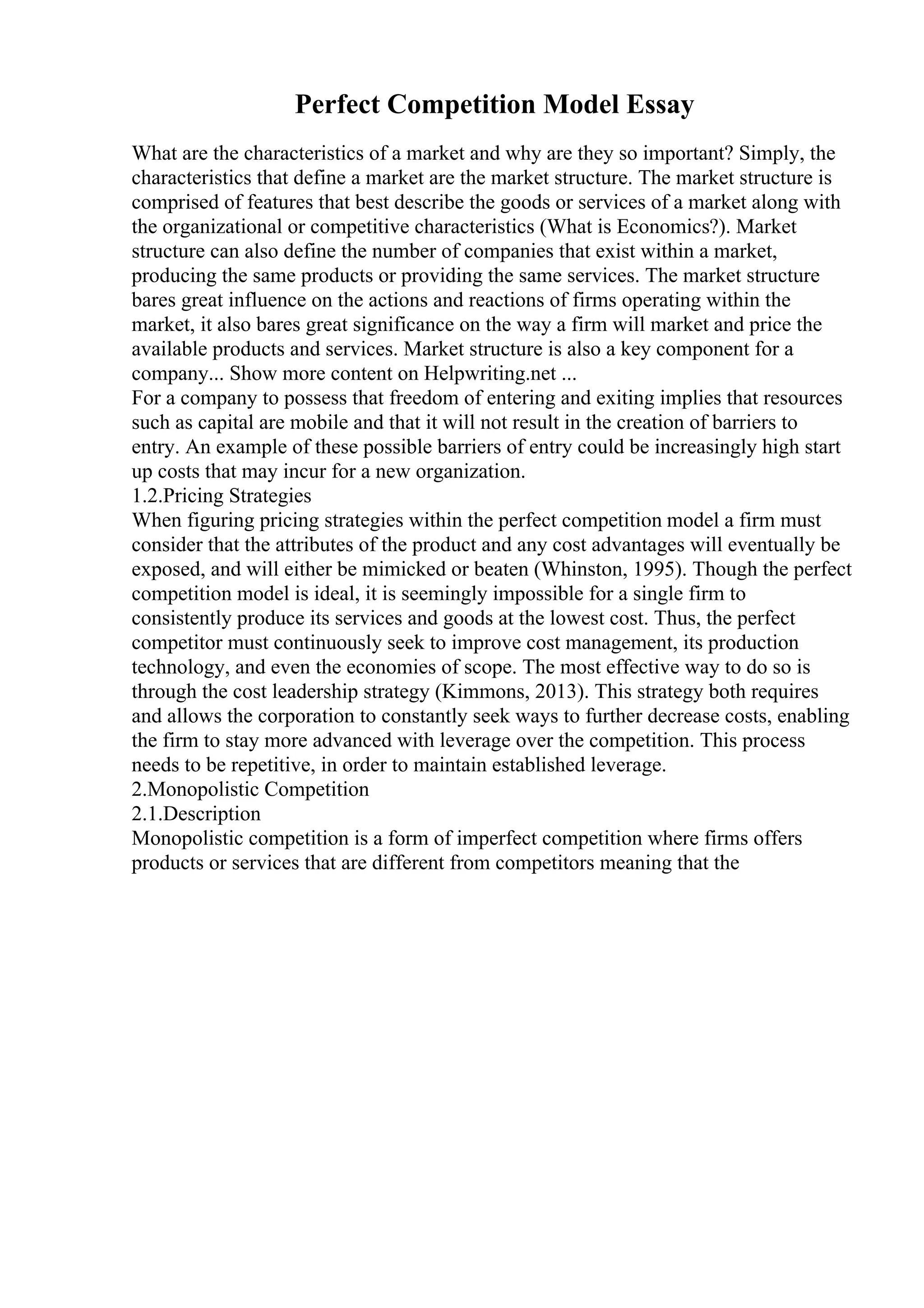 Perfect Competition Model Essay
What are the characteristics of a market and why are they so important? Simply, the
characteristics that define a market are the market structure. The market structure is
comprised of features that best describe the goods or services of a market along with
the organizational or competitive characteristics (What is Economics?). Market
structure can also define the number of companies that exist within a market,
producing the same products or providing the same services. The market structure
bares great influence on the actions and reactions of firms operating within the
market, it also bares great significance on the way a firm will market and price the
available products and services. Market structure is also a key component for a
company... Show more content on Helpwriting.net ...
For a company to possess that freedom of entering and exiting implies that resources
such as capital are mobile and that it will not result in the creation of barriers to
entry. An example of these possible barriers of entry could be increasingly high start
up costs that may incur for a new organization.
1.2.Pricing Strategies
When figuring pricing strategies within the perfect competition model a firm must
consider that the attributes of the product and any cost advantages will eventually be
exposed, and will either be mimicked or beaten (Whinston, 1995). Though the perfect
competition model is ideal, it is seemingly impossible for a single firm to
consistently produce its services and goods at the lowest cost. Thus, the perfect
competitor must continuously seek to improve cost management, its production
technology, and even the economies of scope. The most effective way to do so is
through the cost leadership strategy (Kimmons, 2013). This strategy both requires
and allows the corporation to constantly seek ways to further decrease costs, enabling
the firm to stay more advanced with leverage over the competition. This process
needs to be repetitive, in order to maintain established leverage.
2.Monopolistic Competition
2.1.Description
Monopolistic competition is a form of imperfect competition where firms offers
products or services that are different from competitors meaning that the
 