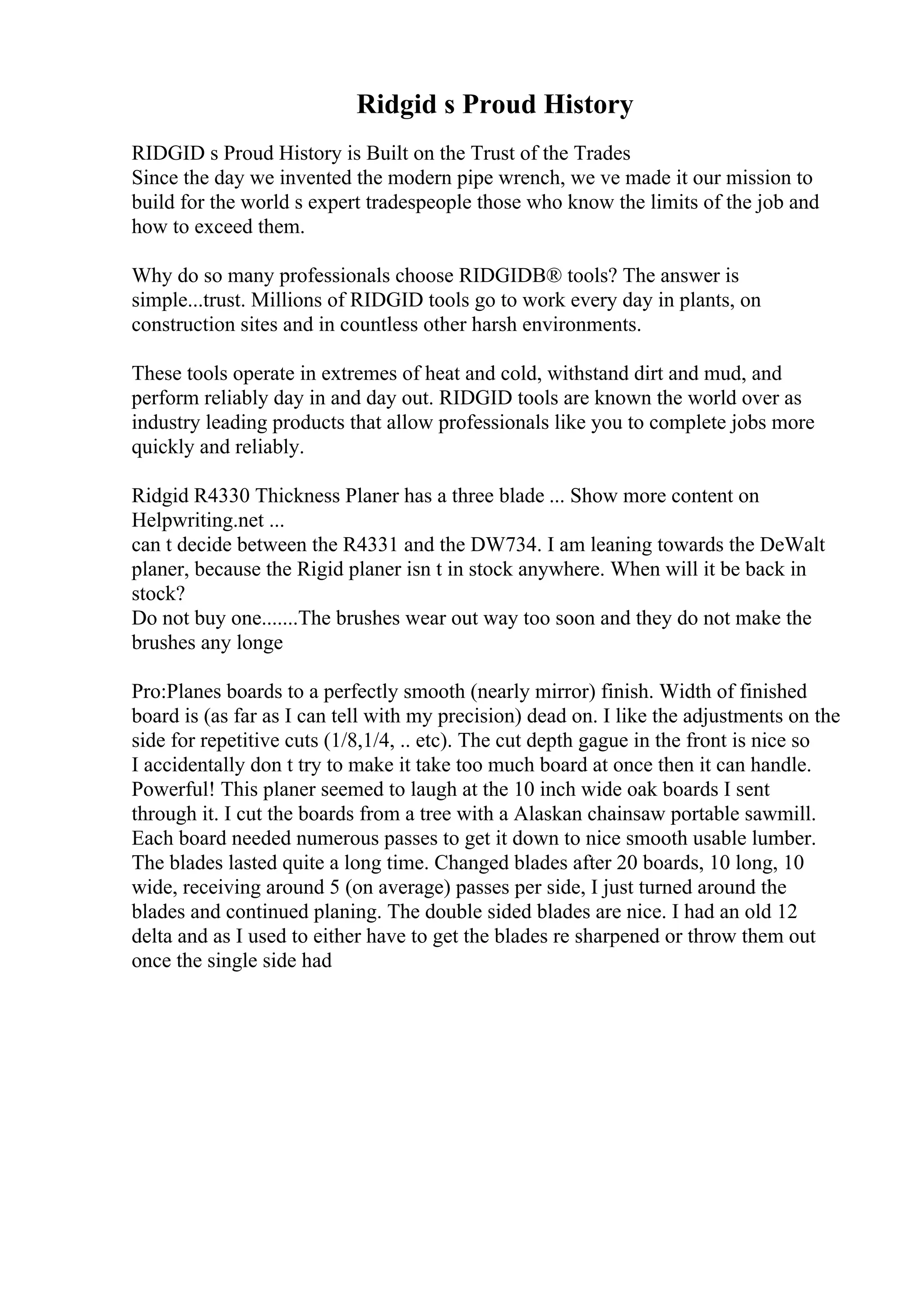 Ridgid s Proud History
RIDGID s Proud History is Built on the Trust of the Trades
Since the day we invented the modern pipe wrench, we ve made it our mission to
build for the world s expert tradespeople those who know the limits of the job and
how to exceed them.
Why do so many professionals choose RIDGIDВ® tools? The answer is
simple...trust. Millions of RIDGID tools go to work every day in plants, on
construction sites and in countless other harsh environments.
These tools operate in extremes of heat and cold, withstand dirt and mud, and
perform reliably day in and day out. RIDGID tools are known the world over as
industry leading products that allow professionals like you to complete jobs more
quickly and reliably.
Ridgid R4330 Thickness Planer has a three blade ... Show more content on
Helpwriting.net ...
can t decide between the R4331 and the DW734. I am leaning towards the DeWalt
planer, because the Rigid planer isn t in stock anywhere. When will it be back in
stock?
Do not buy one.......The brushes wear out way too soon and they do not make the
brushes any longe
Pro:Planes boards to a perfectly smooth (nearly mirror) finish. Width of finished
board is (as far as I can tell with my precision) dead on. I like the adjustments on the
side for repetitive cuts (1/8,1/4, .. etc). The cut depth gague in the front is nice so
I accidentally don t try to make it take too much board at once then it can handle.
Powerful! This planer seemed to laugh at the 10 inch wide oak boards I sent
through it. I cut the boards from a tree with a Alaskan chainsaw portable sawmill.
Each board needed numerous passes to get it down to nice smooth usable lumber.
The blades lasted quite a long time. Changed blades after 20 boards, 10 long, 10
wide, receiving around 5 (on average) passes per side, I just turned around the
blades and continued planing. The double sided blades are nice. I had an old 12
delta and as I used to either have to get the blades re sharpened or throw them out
once the single side had
 