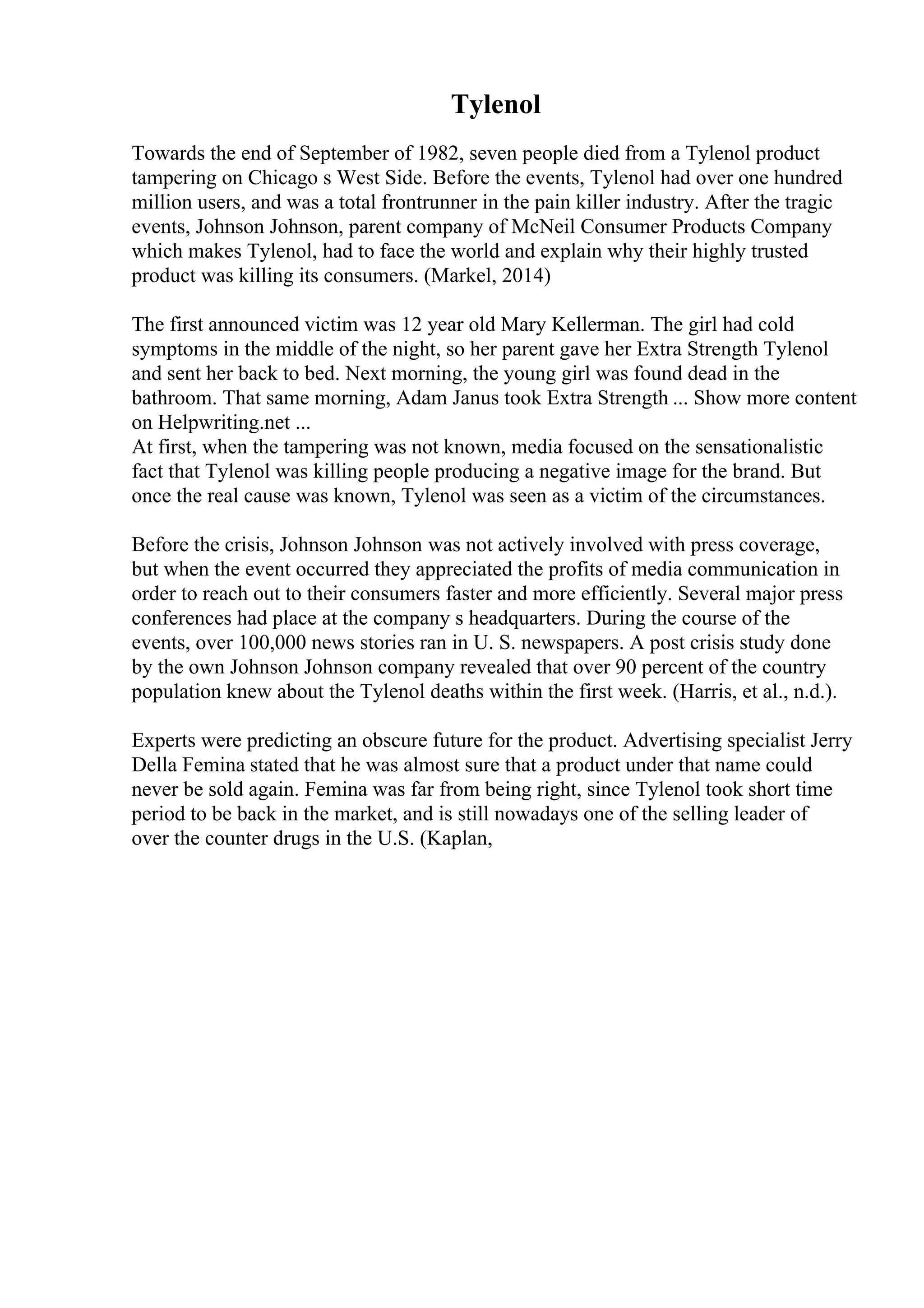 Tylenol
Towards the end of September of 1982, seven people died from a Tylenol product
tampering on Chicago s West Side. Before the events, Tylenol had over one hundred
million users, and was a total frontrunner in the pain killer industry. After the tragic
events, Johnson Johnson, parent company of McNeil Consumer Products Company
which makes Tylenol, had to face the world and explain why their highly trusted
product was killing its consumers. (Markel, 2014)
The first announced victim was 12 year old Mary Kellerman. The girl had cold
symptoms in the middle of the night, so her parent gave her Extra Strength Tylenol
and sent her back to bed. Next morning, the young girl was found dead in the
bathroom. That same morning, Adam Janus took Extra Strength ... Show more content
on Helpwriting.net ...
At first, when the tampering was not known, media focused on the sensationalistic
fact that Tylenol was killing people producing a negative image for the brand. But
once the real cause was known, Tylenol was seen as a victim of the circumstances.
Before the crisis, Johnson Johnson was not actively involved with press coverage,
but when the event occurred they appreciated the profits of media communication in
order to reach out to their consumers faster and more efficiently. Several major press
conferences had place at the company s headquarters. During the course of the
events, over 100,000 news stories ran in U. S. newspapers. A post crisis study done
by the own Johnson Johnson company revealed that over 90 percent of the country
population knew about the Tylenol deaths within the first week. (Harris, et al., n.d.).
Experts were predicting an obscure future for the product. Advertising specialist Jerry
Della Femina stated that he was almost sure that a product under that name could
never be sold again. Femina was far from being right, since Tylenol took short time
period to be back in the market, and is still nowadays one of the selling leader of
over the counter drugs in the U.S. (Kaplan,
 