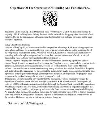 Objectives Of The Operations Of Housing And Facilities For...
document. Under LogCap III and Operation Iraqi Freedom (OIF), KBR built and maintained the
majority of U.S. military bases in Iraq. In terms of the value chain disaggregation, the focus of this
paper will be on the maintenance of housing and facilities for U.S. military personnel in the Iraqi
theater of operation.
Value ChainConsiderations
In terms of LogCap III, to achieve sustainable competitive advantage, KBR must disaggregate the
value chain and focus on activities affecting cost, price, or both in relation to the services offered
by competitive rivals (Porte, 1985). Wherever possible, KBR should focus on differentiation by
providing value through a unique mix of services. For example, economies of scale, achieved
through the value ... Show more content on Helpwriting.net ...
Inbound logistics Property and materials are the lifeline for the continuing operations of base
camps. Tangible assets are considered to be property. Tangible property may include vehicles, tools,
generators, sanitation, sleeping containers, coolers for food and many other items. Materials
include consumables that are used to sustain day to day activities to complete the mission. Property
and material must be accounted for throughout the materials life cycle. Consequently, from the time
a purchase order is generated through consumption of materials, or disposition for property, each
items must be tracked through the approved system of record.
2.Operations Operations is the nerve center for the base camp. The site manager oversees the
operations of the base camp. The site manager coordinates KBR s services with the Mayors Cell.
In terms of O M, all service requests are initiated through the Service Desk controlled by operations.
3.Outbound logistics In a war zone, outbound operations are an extremely important aspect of the
mission. The timely delivery of property and materials, from outside vendors, may be challenging.
As a result, when the need arises, base camps and forward operating bases (FOB s) borrow materials
from one another. Consequently, outbound logistics is fundamentally important to the success of
the mission. Outbound logistic activities are initiated through a
... Get more on HelpWriting.net ...
 