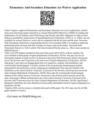 Elementary And Secondary Education Act Waiver Application
Under Virginia s approved Elementary and Secondary Education Act waiver application, schools
must meet increasing targets referred to as Annual Measurable Objectives (AMOs) in reading and
mathematics for all students, three Proficiency Gap Groups, and other subgroups in order to meet
federal accountability requirements (VirginiaDepartment of Education, 2015b, p. 1). AMO s are not
available for science; however, scores can be compared with the division and the state. Newsome
Park Elementary School has a longstanding history of not meeting AMO s in reading or math and
performing below division and state averages in science and social studies. Newsome Park
Elementary School is a Title I school. The school entered Priority status in... Show more content on
Helpwriting.net ...
There were 459 students enrolled at Newsome Park in the fall of 2014, of these students 106
were enrolled in third grade (Virginia Department of Education, 2015b). The pass rate for all
third grade students in math stood at 35 percent at Newsome Park Elementary School, 66 percent
across the division, and 74 percent at the state level (Virginia Department of Education, 2015b).
Gap group 1 pass rates are disaggregated into two categories, students with disabilities, and
economically disadvantaged. It remains unclear if the economically disadvantaged students
represented in the proficiency rate by subgroup are unduplicated. Pass rates for students with
disabilities at the school stood at 14 percent, 32 percent in the division, and 46 percent across the
state (Virginia Department of Education, 2015b). Pass rates for economically disadvantaged
students in the school stood at 33 percent, 58 percent in the division and 63 percent across the
state. Gap group 2 (Black students) pass rate at the school stood at 31 percent, 67 percent in the
division, and 75 percent across the state (Virginia Department of Education, 2015b). Gap Group 3
(Hispanics) fell below the state definition for personally identifiable results (Virginia Department of
Education, 2015b).
Virginia s SOL test for science is initially delivered in fifth grade. The 2015 pass rate for all fifth
grade students in science
... Get more on HelpWriting.net ...
 