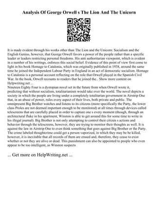 Analysis Of George Orwell s The Lion And The Unicorn
It is made evident through his works other than The Lion and the Unicorn: Socialism and the
English Genius, however, that George Orwell favors a power of the people rather than a specific
leader or leaders restricting personal freedoms. His anti authoritarian viewpoint, which is evident
in a number of his writings, enforces this social belief. Evidence of this point of view first come to
light in his book Homage to Catalonia, which was originally published in 1938, around the same
time he joined the Independent Labour Party in England in an act of democratic socialism. Homage
to Catalonia is a personal account reflecting on the role that Orwell played in the Spanish Civil
War. In the book, Orwell recounts to readers that he joined the... Show more content on
Helpwriting.net ...
Nineteen Eighty Four is a dystopian novel set in the future from when Orwell wrote it,
predicting that without socialism, totalitarianism would take over the world. The novel depicts a
society in which the people are living under a completely totalitarian government in Airstrip One
that, in an abuse of power, rules every aspect of their lives, both private and public. The
omnipresent Big Brother watches and listens to its citizens (more specifically the Party, the lower
class Proles are not deemed important enough to be monitored) at all times through devices called
telescreens that are carefully placed in order to capture one s every moment (though, through an
architectural fluke in his apartment, Winston is able to get around this for some time to write in
his illegal journal). Big Brother is not only attempting to control their citizen s actions and
behavior through the telescreens, however, they are trying to monitor their thoughts as well. It is
against the law in Airstrip One to even think something that goes against Big Brother or the Party.
The crime labeled thoughtcrime could get a person vaporized, in which they may be be killed,
however, it is inevitable that all records of them are erased and, therefore, they cease to exist
whether or not they are alive or dead. This punishment can also be appointed to people who even
appear to be too intelligent, as Winston suspects
... Get more on HelpWriting.net ...
 