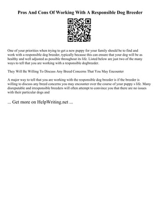Pros And Cons Of Working With A Responsible Dog Breeder
One of your priorities when trying to get a new puppy for your family should be to find and
work with a responsible dog breeder, typically because this can ensure that your dog will be as
healthy and well adjusted as possible throughout its life. Listed below are just two of the many
ways to tell that you are working with a responsible dogbreeder.
They Will Be Willing To Discuss Any Breed Concerns That You May Encounter
A major way to tell that you are working with the responsible dog breeder is if the breeder is
willing to discuss any breed concerns you may encounter over the course of your puppy s life. Many
disreputable and irresponsible breeders will often attempt to convince you that there are no issues
with their particular dogs and
... Get more on HelpWriting.net ...
 