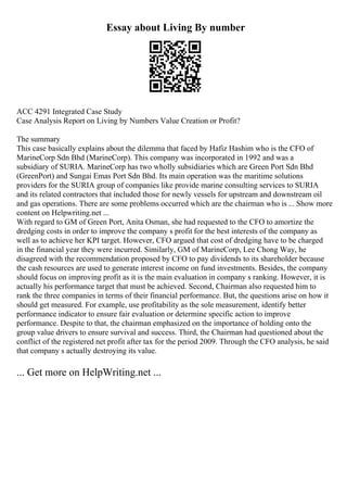 Essay about Living By number
ACC 4291 Integrated Case Study
Case Analysis Report on Living by Numbers Value Creation or Profit?
The summary
This case basically explains about the dilemma that faced by Hafiz Hashim who is the CFO of
MarineCorp Sdn Bhd (MarineCorp). This company was incorporated in 1992 and was a
subsidiary of SURIA. MarineCorp has two wholly subsidiaries which are Green Port Sdn Bhd
(GreenPort) and Sungai Emas Port Sdn Bhd. Its main operation was the maritime solutions
providers for the SURIA group of companies like provide marine consulting services to SURIA
and its related contractors that included those for newly vessels for upstream and downstream oil
and gas operations. There are some problems occurred which are the chairman who is ... Show more
content on Helpwriting.net ...
With regard to GM of Green Port, Anita Osman, she had requested to the CFO to amortize the
dredging costs in order to improve the company s profit for the best interests of the company as
well as to achieve her KPI target. However, CFO argued that cost of dredging have to be charged
in the financial year they were incurred. Similarly, GM of MarineCorp, Lee Chong Way, he
disagreed with the recommendation proposed by CFO to pay dividends to its shareholder because
the cash resources are used to generate interest income on fund investments. Besides, the company
should focus on improving profit as it is the main evaluation in company s ranking. However, it is
actually his performance target that must be achieved. Second, Chairman also requested him to
rank the three companies in terms of their financial performance. But, the questions arise on how it
should get measured. For example, use profitability as the sole measurement, identify better
performance indicator to ensure fair evaluation or determine specific action to improve
performance. Despite to that, the chairman emphasized on the importance of holding onto the
group value drivers to ensure survival and success. Third, the Chairman had questioned about the
conflict of the registered net profit after tax for the period 2009. Through the CFO analysis, he said
that company s actually destroying its value.
... Get more on HelpWriting.net ...
 