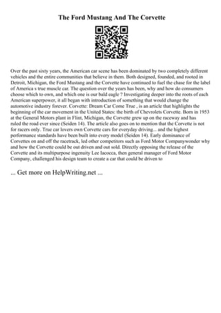 The Ford Mustang And The Corvette
Over the past sixty years, the American car scene has been dominated by two completely different
vehicles and the entire communities that believe in them. Both designed, founded, and rooted in
Detroit, Michigan, the Ford Mustang and the Corvette have continued to fuel the chase for the label
of America s true muscle car. The question over the years has been, why and how do consumers
choose which to own, and which one is our bald eagle ? Investigating deeper into the roots of each
American superpower, it all began with introduction of something that would change the
automotive industry forever. Corvette: Dream Car Come True , is an article that highlights the
beginning of the car movement in the United States: the birth of Chevrolets Corvette. Born in 1953
at the General Motors plant in Flint, Michigan, the Corvette grew up on the raceway and has
ruled the road ever since (Seiden 14). The article also goes on to mention that the Corvette is not
for racers only. True car lovers own Corvette cars for everyday driving... and the highest
performance standards have been built into every model (Seiden 14). Early dominance of
Corvettes on and off the racetrack, led other competitors such as Ford Motor Companywonder why
and how the Corvette could be out driven and out sold. Directly opposing the release of the
Corvette and its multipurpose ingenuity Lee Iacocca, then general manager of Ford Motor
Company, challenged his design team to create a car that could be driven to
... Get more on HelpWriting.net ...
 