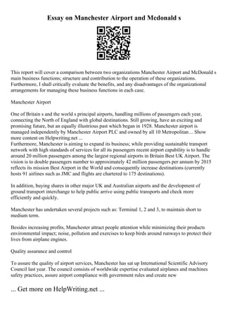 Essay on Manchester Airport and Mcdonald s
This report will cover a comparison between two organizations Manchester Airport and McDonald s
main business functions; structure and contribution to the operation of these organizations.
Furthermore, I shall critically evaluate the benefits, and any disadvantages of the organizational
arrangements for managing these business functions in each case.
Manchester Airport
One of Britain s and the world s principal airports, handling millions of passengers each year,
connecting the North of England with global destinations. Still growing, have an exciting and
promising future, but an equally illustrious past which began in 1928. Manchester airport is
managed independently by Manchester Airport PLC and owned by all 10 Metropolitan ... Show
more content on Helpwriting.net ...
Furthermore, Manchester is aiming to expand its business; while providing sustainable transport
network with high standards of services for all its passengers recent airport capability is to handle
around 20 million passengers among the largest regional airports in Britain Best UK Airport. The
vision is to double passengers number to approximately 42 million passengers per annum by 2015
reflects its mission Best Airport in the World and consequently increase destinations (currently
hosts 91 airlines such as JMC and flights are chartered to 175 destinations).
In addition, buying shares in other major UK and Australian airports and the development of
ground transport interchange to help public arrive using public transports and check more
efficiently and quickly.
Manchester has undertaken several projects such as: Terminal 1, 2 and 3, to maintain short to
medium term.
Besides increasing profits, Manchester attract people attention while minimizing their products
environmental impact; noise, pollution and exercises to keep birds around runways to protect their
lives from airplane engines.
Quality assurance and control
To assure the quality of airport services, Manchester has sat up International Scientific Advisory
Council last year. The council consists of worldwide expertise evaluated airplanes and machines
safety practices, assure airport compliance with government rules and create new
... Get more on HelpWriting.net ...
 