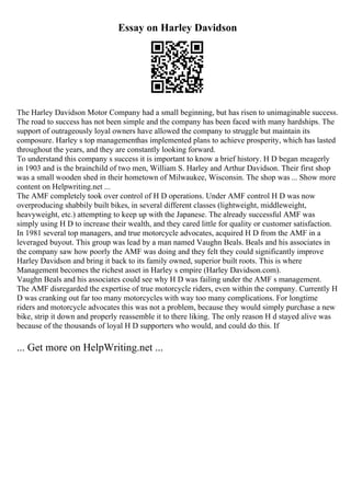 Essay on Harley Davidson
The Harley Davidson Motor Company had a small beginning, but has risen to unimaginable success.
The road to success has not been simple and the company has been faced with many hardships. The
support of outrageously loyal owners have allowed the company to struggle but maintain its
composure. Harley s top managementhas implemented plans to achieve prosperity, which has lasted
throughout the years, and they are constantly looking forward.
To understand this company s success it is important to know a brief history. H D began meagerly
in 1903 and is the brainchild of two men, William S. Harley and Arthur Davidson. Their first shop
was a small wooden shed in their hometown of Milwaukee, Wisconsin. The shop was ... Show more
content on Helpwriting.net ...
The AMF completely took over control of H D operations. Under AMF control H D was now
overproducing shabbily built bikes, in several different classes (lightweight, middleweight,
heavyweight, etc.) attempting to keep up with the Japanese. The already successful AMF was
simply using H D to increase their wealth, and they cared little for quality or customer satisfaction.
In 1981 several top managers, and true motorcycle advocates, acquired H D from the AMF in a
leveraged buyout. This group was lead by a man named Vaughn Beals. Beals and his associates in
the company saw how poorly the AMF was doing and they felt they could significantly improve
Harley Davidson and bring it back to its family owned, superior built roots. This is where
Management becomes the richest asset in Harley s empire (Harley Davidson.com).
Vaughn Beals and his associates could see why H D was failing under the AMF s management.
The AMF disregarded the expertise of true motorcycle riders, even within the company. Currently H
D was cranking out far too many motorcycles with way too many complications. For longtime
riders and motorcycle advocates this was not a problem, because they would simply purchase a new
bike, strip it down and properly reassemble it to there liking. The only reason H d stayed alive was
because of the thousands of loyal H D supporters who would, and could do this. If
... Get more on HelpWriting.net ...
 
