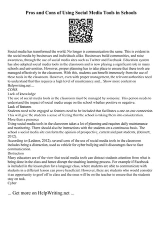 Pros and Cons of Using Social Media Tools in Schools
Social media has transformed the world. No longer is communication the same. This is evident in
the social media by businesses and individuals alike. Businesses build communities, and raise
awareness, through the use of social media sites such as Twitter and Facebook. Education system
has also adopted social media tools in the classroom and is now playing a significant role in many
schools and universities. However, proper planning has to take place to ensure that these tools are
managed effectively in the classroom. With this, students can benefit immensely from the use of
these tools in the classroom. However, even with proper management, the relevant authorities need
to understand that this requires a high level of maintenance and... Show more content on
Helpwriting.net ...
CONS
Lack of knowledge
The use of social media tools in the classroom must be managed by someone. This person needs to
understand the impact of social media usage on the school whether positive or negative.
Lack of features
Students need to be engaged so features need to be included that facilitates a one on one connection.
This will give the students a sense of feeling that the school is taking them into consideration.
More than a presence
Using social media tools in the classroom takes a lot of planning and requires daily maintenance
and monitoring. There should also be interactions with the students on a continuous basis. The
school s social media site can form the opinion of prospective, current and past students, (Bennett,
2012).
According to (Lederer, 2012), several cons of the use of social media tools in the classroom
includes being a distraction, used as vehicle for cyber bullying and it discourages face to face
communication.
Distraction
Many educators are of the view that social media tools can distract students attention from what is
being done in the class and hence disrupt the teaching learning process. For example if Facebook
is included in the lesson plan for a language class, where students are able to communicate with
students in a different lesson can prove beneficial. However, there are students who would consider
it an opportunity to goof off in class and the onus will be on the teacher to ensure that the students
stay on task.
Cyber
... Get more on HelpWriting.net ...
 