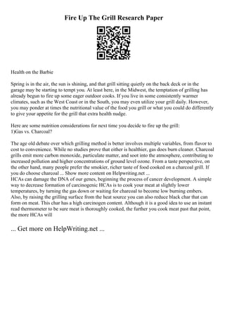 Fire Up The Grill Research Paper
Health on the Barbie
Spring is in the air, the sun is shining, and that grill sitting quietly on the back deck or in the
garage may be starting to tempt you. At least here, in the Midwest, the temptation of grilling has
already begun to fire up some eager outdoor cooks. If you live in some consistently warmer
climates, such as the West Coast or in the South, you may even utilize your grill daily. However,
you may ponder at times the nutritional value of the food you grill or what you could do differently
to give your appetite for the grill that extra health nudge.
Here are some nutrition considerations for next time you decide to fire up the grill:
1)Gas vs. Charcoal?
The age old debate over which grilling method is better involves multiple variables, from flavor to
cost to convenience. While no studies prove that either is healthier, gas does burn cleaner. Charcoal
grills emit more carbon monoxide, particulate matter, and soot into the atmosphere, contributing to
increased pollution and higher concentrations of ground level ozone. From a taste perspective, on
the other hand, many people prefer the smokier, richer taste of food cooked on a charcoal grill. If
you do choose charcoal ... Show more content on Helpwriting.net ...
HCAs can damage the DNA of our genes, beginning the process of cancer development. A simple
way to decrease formation of carcinogenic HCAs is to cook your meat at slightly lower
temperatures, by turning the gas down or waiting for charcoal to become low burning embers.
Also, by raising the grilling surface from the heat source you can also reduce black char that can
form on meat. This char has a high carcinogen content. Although it is a good idea to use an instant
read thermometer to be sure meat is thoroughly cooked, the further you cook meat past that point,
the more HCAs will
... Get more on HelpWriting.net ...
 