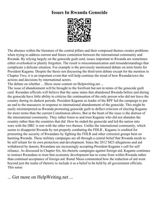 Issues In Rwanda Genocide
The absence within the literature of the central pillars and their composed themes creates problems
when trying to address current and future contention between the international community and
Rwanda. By relying largely on the genocide guilt card, issues important to Rwanda are sometimes
either overlooked or plainly forgotten. The result is miscommunication and misunderstandings that
complicate a delicate situation. For example is the previously mentioned debate on term limits for
President Kagame. Despite the thesis not discussing the third term debate except for the mention in
Chapter Two, it is an important event that will help continue the trend of how Rwandaviews the
actions and decisions by international actors.
The debate on whether ... Show more content on Helpwriting.net ...
The issue of abandonment will be brought to the forefront but not in terms of the genocide guilt
card. Rwandan officials will believe that the same states that abandoned Rwanda before and during
the genocide have little ability to criticise the continuation of the only person who did not leave the
country during its darkest periods. President Kagame as leader of the RPF led the campaign to put
an end to the massacres in response to international abandonment of the genocide. This might be
easily misinterpreted as Rwanda promoting genocide guilt to deflect criticism of electing Kagame
for more terms than the current Constitution allows. But at the heart of the issue is the distrust of
the international community. They rather listen to and trust Kagame who did not abandon the
country rather than the countries that did. How he ended the genocide and led the nation into
wars with the DRC is met with the other two themes. Unlike the international community, which
seems to disappoint Rwanda by not properly combating the FDLR , Kagame is credited for
promoting the security of Rwandans by fighting the FDLR and other extremist groups bent on
harming Rwanda. These military campaigns are all through a central belief that Rwanda needs to
be self reliant for its own protection and development. Since the 2012 M23 allegations and aid
withdrawal by donors, Rwandans are increasingly accepting President Kagame s call for self
reliance. As discussed in Chapter Six, his rhetoric campaigns against foreign aid, Kagame continues
to instruct Rwandans to trust that economic development has to come from within Rwanda rather
than continual acceptance of foreign aid. Ronal Nkusi commented how the reduction of aid went
beyond just the realm of rhetoric to include it as a belief to be held by all government officials.
This sense
... Get more on HelpWriting.net ...
 