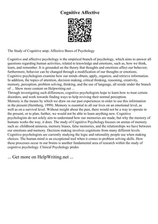 Cognitive Affective
The Study of Cognitive amp; Affective Bases of Psychology
Cognitive and affective psychology is the empirical branch of psychology, which aims to answer all
questions regarding human activities, related to knowledge and emotions, such as, how we think,
learn, and remember. It is grounded on the theory that thoughts and emotions affect our behavior;
furthermore, behavior can be changed through a modification of our thoughts or emotions.
Cognitive psychologists examine how our minds obtain, apply, organize, and retrieve information.
In addition, the topics of attention, decision making, critical thinking, reasoning, creativity,
memory, perception, problem solving, thinking, and the use of language, all reside under the branch
of ... Show more content on Helpwriting.net ...
Through investigating such differences, cognitive psychologists hope to learn how to treat certain
disorders, and work towards finding ways to help reviving their normal perception.
Memory is the means by which we draw on our past experiences in order to use this information
in the present (Sternberg, 1999). Memory is essential to all our lives on an emotional level, as
well as on a survival level. Without insight about the past, there would not be a way to operate in
the present, or to plan; further, we would not be able to learn anything new. Cognitive
psychologists do not solely aim to understand how our memories are made, but why the memory of
humans works the way, it does. The study of Cognitive Psychologyfocuses on arenas of memory
such as: childhood amnesia, memory biases, false memories, and the relationships we have between
our emotions and memory. Decision making involves cognitions from many different levels.
Cognitive psychologists are currently studying the logic and rationality people use when making
choices. The human mind is an exceptional tool when it comes to problem solving skills. How
these processes occur in our brains is another fundamental area of research within the study of
cognitive psychology. Clinical Psychology prides
... Get more on HelpWriting.net ...
 