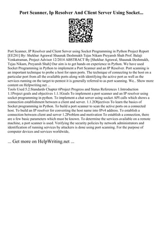 Port Scanner, Ip Resolver And Client Server Using Socket...
Port Scanner, IP Resolver and Client Server using Socket Programming in Python Project Report
[EE281] By: Shekhar Agrawal Shaunak Deshmukh Tejas Nikam Preyansh Shah Prof. Balaji
Venkatraman, Project Advisor 12/2014 ABSTRACT By [Shekhar Agrawal, Shaunak Deshmukh,
Tejas Nikam, Preyansh Shah] Our aim is to get hands on experience in Python. We have used
Socket Programming in Python to implement a Port Scanner and an IP Resolver. Port scanning is
an important technique to probe a host for open ports. The technique of connecting to the host on a
particular port from all the available ports along with identifying the active port as well as the
services running on the target to pentest it is generally referred to as port scanning. We... Show more
content on Helpwriting.net ...
Tools Used 5.2.Standards Chapter 6Project Progress and Status References 1.Introduction
1.1Project goals and objectives 1.1.1Goals To implement a port scanner and an IP resolver using
socket programming in python. To implement a chat server using socket API calls which shows a
connection establishment between a client and server. 1.1.2Objectives To learn the basics of
Socket programming in Python. To build a port scanner to scan the active ports on a connected
host. To build an IP resolver for converting the host name into IPv4 address. To establish a
connection between client and server 1.2Problem and motivation To establish a connection, there
are a few basic parameters which must be known. To determine the services available on a remote
machine, a port scanner is used. Verifying the security policies by network administrators and
identification of running services by attackers is done using port scanning. For the purpose of
computer devices and services worldwide,
... Get more on HelpWriting.net ...
 