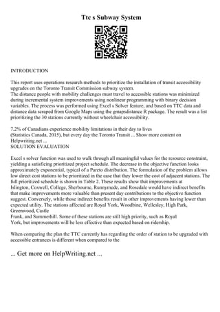 Ttc s Subway System
INTRODUCTION
This report uses operations research methods to prioritize the installation of transit accessibility
upgrades on the Toronto Transit Commission subway system.
The distance people with mobility challenges must travel to accessible stations was minimized
during incremental system improvements using nonlinear programming with binary decision
variables. The process was performed using Excel s Solver feature, and based on TTC data and
distance data scraped from Google Maps using the gmapsdistance R package. The result was a list
prioritizing the 30 stations currently without wheelchair accessibility.
7.2% of Canadians experience mobility limitations in their day to lives
(Statistics Canada, 2015), but every day the Toronto Transit ... Show more content on
Helpwriting.net ...
SOLUTION EVALUATION
Excel s solver function was used to walk through all meaningful values for the resource constraint,
yielding a satisficing prioritized project schedule. The decrease in the objective function looks
approximately exponential, typical of a Pareto distribution. The formulation of the problem allows
low direct cost stations to be prioritized in the case that they lower the cost of adjacent stations. The
full prioritized schedule is shown in Table 2. These results show that improvements at
Islington, Coxwell, College, Sherbourne, Runnymede, and Rosedale would have indirect benefits
that make improvements more valuable than present day contributions to the objective function
suggest. Conversely, while those indirect benefits result in other improvements having lower than
expected utility. The stations affected are Royal York, Woodbine, Wellesley, High Park,
Greenwood, Castle
Frank, and Summerhill. Some of these stations are still high priority, such as Royal
York, but improvements will be less effective than expected based on ridership.
When comparing the plan the TTC currently has regarding the order of station to be upgraded with
accessible entrances is different when compared to the
... Get more on HelpWriting.net ...
 