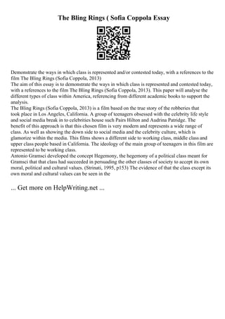 The Bling Rings ( Sofia Coppola Essay
Demonstrate the ways in which class is represented and/or contested today, with a references to the
film The Bling Rings (Sofia Coppola, 2013)
The aim of this essay is to demonstrate the ways in which class is represented and contested today,
with a references to the film The Bling Rings (Sofia Coppola, 2013). This paper will analyse the
different types of class within America, referencing from different academic books to support the
analysis.
The Bling Rings (Sofia Coppola, 2013) is a film based on the true story of the robberies that
took place in Los Angeles, California. A group of teenagers obsessed with the celebrity life style
and social media break in to celebrities house such Pairs Hilton and Audrina Patridge. The
benefit of this approach is that this chosen film is very modern and represents a wide range of
class. As well as showing the down side to social media and the celebrity culture, which is
glamorize within the media. This films shows a different side to working class, middle class and
upper class people based in California. The ideology of the main group of teenagers in this film are
represented to be working class.
Antonio Gramsci developed the concept Hegemony, the hegemony of a political class meant for
Gramsci that that class had succeeded in persuading the other classes of society to accept its own
moral, political and cultural values. (Strinati, 1995, p153) The evidence of that the class except its
own moral and cultural values can be seen in the
... Get more on HelpWriting.net ...
 