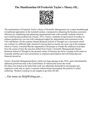 The Manifestation Of Frederick Taylor s Theory Of...
The manifestation of Frederick Taylor s theory of Scientific Management was a major breakthrough
in traditional approaches in the twentieth century, it proposed in enhancing the business economic
efficiency by simplifying and optimising organisational tasks with scientific methods which in
turn would increase productivity (Taylor, 1911). Taylor s methods of rigid control of workers to
enhance productivity was met with widespread support by industrialists and economists in the
USA and Britain. On the contrary Human Relations School of Thought was a movement which
saw workers in a different light, instead of viewing them as merely one more cog in the company
wheel as Taylor, it asserted that the organisation will prosper as it helps the employee to prosper.
Over the course of time the onus has shifted from Taylor s Scientific Managementto Human
Relations School of Thought as the dynamic nature of business has led to a change in the mind set
of people and they give more prominence to employee participation and well being than just
financial incentives.
Taylor s Scientific Management theory which saw huge upsurge in the 1910 s and it facilitated the
industrial growth not only in the United States of America but across the world.
His ideas were based on his belief that work was inherently distasteful to most people and
employees work only as much is required without being interrogated, this practice is called
soldiering . Workers would go to any lengths to get time off; this
... Get more on HelpWriting.net ...
 