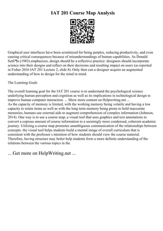IAT 201 Course Map Analysis
Graphical user interfaces have been scrutinized for being perplex, reducing productivity, and even
causing critical consequences because of misunderstandings of human capabilities. As Donald
SchГ¶n (1983) emphasizes, design should be a reflective practice: designers should incorporate
science into their designs and reflect on their decisions and resulting impact on users (as reported
in Fisher 2016 IAT 201 Lecture 2, slide 8). Only then can a designer acquire an augmented
understanding of how to design for the mind in mind.
The Learning Goals
The overall learning goal for the IAT 201 course is to understand the psychological science
underlying human perception and cognition as well as its implications in technological design to
improve human computer interaction. ... Show more content on Helpwriting.net ...
As the capacity of memory is limited, with the working memory being volatile and having a low
capacity to retain items as well as with the long term memory being prone to hold inaccurate
memories, humans use external aids to augment comprehension of complex information (Johnson,
2014). One way is to use a course map, a visual tool that uses graphics and text annotations to
convert a copious amount of course information to a seemingly more condensed, coherent academic
journey. Utilizing a course map promotes unambiguous communication of the relationships between
concepts: the visual tool helps students build a mental image of overall curriculum that is
consistent with the professor s intention of how students should view the course material.
Therefore, having structure may better help students form a more definite understanding of the
relations between the various topics in the
... Get more on HelpWriting.net ...
 