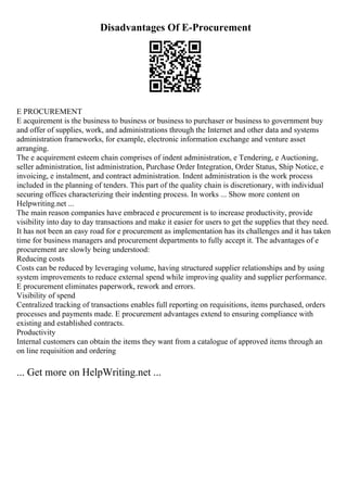 Disadvantages Of E-Procurement
E PROCUREMENT
E acquirement is the business to business or business to purchaser or business to government buy
and offer of supplies, work, and administrations through the Internet and other data and systems
administration frameworks, for example, electronic information exchange and venture asset
arranging.
The e acquirement esteem chain comprises of indent administration, e Tendering, e Auctioning,
seller administration, list administration, Purchase Order Integration, Order Status, Ship Notice, e
invoicing, e instalment, and contract administration. Indent administration is the work process
included in the planning of tenders. This part of the quality chain is discretionary, with individual
securing offices characterizing their indenting process. In works ... Show more content on
Helpwriting.net ...
The main reason companies have embraced e procurement is to increase productivity, provide
visibility into day to day transactions and make it easier for users to get the supplies that they need.
It has not been an easy road for e procurement as implementation has its challenges and it has taken
time for business managers and procurement departments to fully accept it. The advantages of e
procurement are slowly being understood:
Reducing costs
Costs can be reduced by leveraging volume, having structured supplier relationships and by using
system improvements to reduce external spend while improving quality and supplier performance.
E procurement eliminates paperwork, rework and errors.
Visibility of spend
Centralized tracking of transactions enables full reporting on requisitions, items purchased, orders
processes and payments made. E procurement advantages extend to ensuring compliance with
existing and established contracts.
Productivity
Internal customers can obtain the items they want from a catalogue of approved items through an
on line requisition and ordering
... Get more on HelpWriting.net ...
 