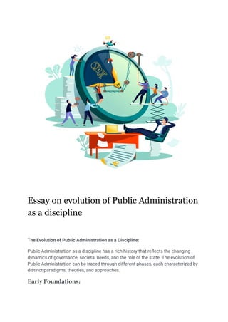 Essay on evolution of Public Administration
as a discipline
The Evolution of Public Administration as a Discipline:
Public Administration as a discipline has a rich history that reflects the changing
dynamics of governance, societal needs, and the role of the state. The evolution of
Public Administration can be traced through different phases, each characterized by
distinct paradigms, theories, and approaches.
Early Foundations:
 