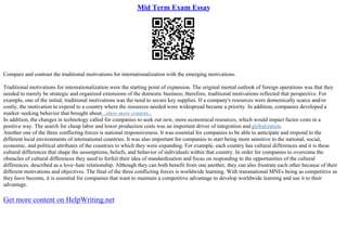 Mid Term Exam Essay
Compare and contrast the traditional motivations for internationalization with the emerging motivations.
Traditional motivations for internationalization were the starting point of expansion. The original mental outlook of foreign operations was that they
needed to merely be strategic and organized extensions of the domestic business; therefore, traditional motivations reflected that perspective. For
example, one of the initial, traditional motivations was the need to secure key supplies. If a company's resources were domestically scarce and/or
costly, the motivation to expend to a country where the resources needed were widespread became a priority. In addition, companies developed a
market–seeking behavior that brought about...show more content...
In addition, the changes in technology called for companies to seek out new, more economical resources, which would impact factor costs in a
positive way. The search for cheap labor and lower production costs was an important driver of integration and globalization.
Another one of the three conflicting forces is national responsiveness. It was essential for companies to be able to anticipate and respond to the
different local environments of international countries. It was also important for companies to start being more sensitive to the national, social,
economic, and political attributes of the countries to which they were expanding. For example, each country has cultural differences and it is these
cultural differences that shape the assumptions, beliefs, and behavior of individuals within that country. In order for companies to overcome the
obstacles of cultural differences they need to forfeit their idea of standardization and focus on responding to the opportunities of the cultural
differences. described as a love–hate relationship. Although they can both benefit from one another, they can also frustrate each other because of their
different motivations and objectives. The final of the three conflicting forces is worldwide learning. With transnational MNEs being as competitive as
they have become, it is essential for companies that want to maintain a competitive advantage to develop worldwide learning and use it to their
advantage.
Get more content on HelpWriting.net
 