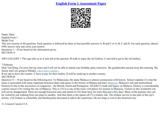 English Form 1 Assessment Paper
Name: Date:
English Form 1
Model Test
This test consists of 40 questions. Each question is followed by three or four possible answers A, B and C or A, B, C and D. For each question, choose
ONE answer only and circle your answer.
Questions 1 – 10 are based on the information given.
SECTION A
ART GALLERY 1 The sign tells us to A turn left at the junction. B walk to enjoy the Art Gallery. C turn left to get to the Art Gallery.
7 February
Dear Yan Dong, I'm sorry but my sister and I will not be able to attend your birthday party tomorrow. My grandmother passed away this morning. My
family and I are going to Melaka...show more content...
B are sad to leave the country. C have to pay for their studies. D will be studying in another country.
SECTION B
Question 11 – 18 are based on the following text. To Malaysians, the name Malacca is almost synonymous with history. School students (11) that the
name is associated with many important historical dates and names in the history of Malaya and later, Malaysia. Malacca's rich and multicultural
history(12) due to the succession of conquerors – the British, Dutch and Portuguese. All left(13) mark and legacy on Malacca. History is coincidentally
a prime reason (14) visiting the city of Malacca. This is (15) it is one of the must–visit places for tourists in Malaysia. Visitors to this wonderful city
will not be disappointed. There are enough historical sites and streets to (16) them busy for more than just a few days. Many of the popular sites can
be visited by just walking from one place to another. And then there is the option of(17) a trishaw ride. The trishaw service is also part of the city's
history. (18) trishaw is colourfully and flamboyantly decorated to add to the experience. Do not forgo a visit to this historical city.
11 A knowC knows15 A
 