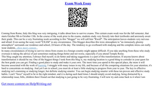 Exam Week Essay
Coming from Rome, Italy this blog was very intriguing, it talks about how to survive exams. This certain exam week was for the fall semester, that
starts October 9th to October 13th. In the course of the week prior to the exams, students study very fiercely into their textbooks and anxiously await
their grade. This can be a very frustrating week according to this "blogger" we will call him "Rwulf". The anticipation leaves students very nervous
and afraid. Even seeing the scary word "EXAM" in any circumstance. This blogger describes this toxic atmosphere to "an immensely gloomy
atmosphere" surrounds our residence and school, 24 hours of the day. The tendency to go overboard with studying and the complete stress can really
wear students...show more content...
In many circumstances of trying to survive stress from exams in a foreign country might appear difficult. If you take anything from those who study
overseas is taking the advice of just sometimes making things better and not worse, especially if you attend Temple Rome.
This blog caught my attention, I always find myself, to do better and taking suggestions is a part of this transformation. If anyone knows about
transformation it should be me. One of the biggest things I took from this blog is, my studying location is a good thing to consider in your quest for
the best grade you can get. Finding a good place to study and make it your own. The more time you spend in this special place, the more it will
become associated with the work of learning. I struggle with many issues in my life, and because of all the competing situations for your attention, it's
hard to concentrate on studying. And yet I am in school, you must do at least a little studying to progress from year to year. The key to effective
studying isn't cramming or studying longer, but definite studying smarter. You can begin studying smarter with these ten proven and effective study
habits. I can't "force" myself to be in the right mindset, and it is during such hard times I should simply avoid studying. being distracted by a
relationship issue, bills, children then I found out that studying is just going to be very frustrating. I will now try and come back to it when I am
Get more content on HelpWriting.net
 
