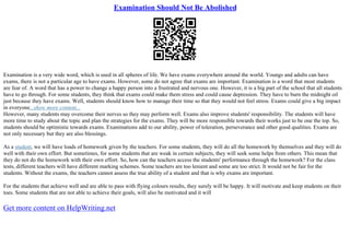 Examination Should Not Be Abolished
Examination is a very wide word, which is used in all spheres of life. We have exams everywhere around the world. Youngs and adults can have
exams, there is not a particular age to have exams. However, some do not agree that exams are important. Examination is a word that most students
are fear of. A word that has a power to change a happy person into a frustrated and nervous one. However, it is a big part of the school that all students
have to go through. For some students, they think that exams could make them stress and could cause depression. They have to burn the midnight oil
just because they have exams. Well, students should know how to manage their time so that they would not feel stress. Exams could give a big impact
in everyone...show more content...
However, many students may overcome their nerves so they may perform well. Exams also improve students' responsibility. The students will have
more time to study about the topic and plan the strategies for the exams. They will be more responsible towards their works just to be one the top. So,
students should be optimistic towards exams. Examinations add to our ability, power of toleration, perseverance and other good qualities. Exams are
not only necessary but they are also blessings.
As a student, we will have loads of homework given by the teachers. For some students, they will do all the homework by themselves and they will do
well with their own effort. But sometimes, for some students that are weak in certain subjects, they will seek some helps from others. This mean that
they do not do the homework with their own effort. So, how can the teachers access the students' performance through the homework? For the class
tests, different teachers will have different marking schemes. Some teachers are too lenient and some are too strict. It would not be fair for the
students. Without the exams, the teachers cannot assess the true ability of a student and that is why exams are important.
For the students that achieve well and are able to pass with flying colours results, they surely will be happy. It will motivate and keep students on their
toes. Some students that are not able to achieve their goals, will also be motivated and it will
Get more content on HelpWriting.net
 