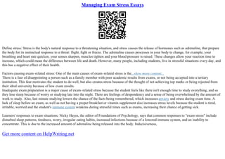 Managing Exam Stress Essays
Define stress: Stress is the body's natural response to a threatening situation, and stress causes the release of hormones such as adrenaline, that prepare
the body for its instinctual response to a threat: flight, fight or freeze. The adrenaline causes processes in your body to change, for example, your
breathing and heart rate quicken, your senses sharpen, muscles tighten and your blood pressure is raised. These changes allow your reaction time to
increase, which could mean the difference between life and death. However, many people, including students, live in stressful situations every day, and
this has a negative effect of their health.
Factors causing exam–related stress: One of the main causes of exam–related stress is the...show more content...
There is a fear of disappointing a person such as a family member with poor academic results from exams, or not being accepted into a tertiary
institution. This fear motivates the student to do well, but also creates stress because of the thought of not achieving top marks or being rejected from
their ideal university because of low exam results.
Inadequate exam preparation is a major cause of exam–related stress because the student feels like there isn't enough time to study everything, and so
they lose sleep because of worry or studying late into the night. There are feelings of despondency and a sense of being overwhelmed by the amount of
work to study. Also, last minute studying lowers the chance of the facts being remembered, which increasesanxiety and stress during exam time. A
lack of sleep before an exam, as well as not having a proper breakfast or vitamin supplement also increases stress levels because the student is tired,
irritable, worried and the student's immune system weakens during stressful times such as exams, increasing their chance of getting sick.
Learners' responses to exam situations: Nicky Hayes, the editor of Foundations of Psychology, says that common responses to "exam stress" include
disturbed sleep patterns, tiredness, worry, irregular eating habits, increased infections because of a lowered immune system, and an inability to
concentrate. This is due to the increased amount of adrenaline being released into the body. Indecisiveness,
Get more content on HelpWriting.net
 