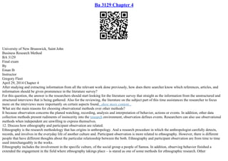 Ba 3129 Chapter 4
University of New Brunswick, Saint John
Business Research Method
BA 3129
Final exam
By
Eman Ib
Instructor
Gregory Fleet
April 29, 2014 Chapter 4
After studying and extracting information from all the relevant work done previously, how does there searcher know which references, articles, and
information should be given prominence in the literature survey?
For this question, the answer is the researchers should start looking for the literature survey that straight as the information from the unstructured and
structured interviews that is being gathered. Also for the reviewing, the literature on the subject part of this time assistances the researcher to focus
more on the interviews more importantly on certain aspects found...show more content...
What are the main reasons for choosing observational methods over other methods?
It because observation concerns the planed watching, recording, analysis and interpretation of behavior, actions or events. In addition, other data
collection methods present rudiments of insincerity into the research environment, observation defines events. Researchers can also use observational
methods when independent are unwilling to express themselves.
12. Discuss how ethnography and participant observation are related.
Ethnography is the research methodology that has origins in anthropology. And a research procedure in which the anthropologist carefully detects,
records, and involves in the everyday life of another culture and. Participant observation is more related to ethnography. However, there is different
people that have different thoughts about the particular relationship between the both. Ethnography and participant observation are from time to time
used interchangeably in the works.
Ethnography includes the involvement in the specific culture, of the social group a people of Samoa. In addition, observing behavior finished a
extended the engagement in the field where ethnography takings place – is stared as one of some methods for ethnographic research. Other
 