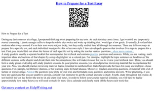 How to Prepare for a Test Essay
How to Prepare for a Test
During my last semester at college, I postponed thinking about preparing for my tests. As each test day came closer, I got worried and desperately
started cramming. I drank enough coffee to keep the whole city awake and woke up thinking that I would get a low grade. Eventually, I realized that
students who always earned A's on their tests were not just lucky, but they really studied hard all through the semester. There are different ways to
prepare for a specific test, and each individual must perfect his or her own style. I have developed a process that involves five steps to prepare for a
test. First, you should find out about the format of each specific test by asking the teacher various questions....show more content...
A study guide is usually a separate booklet that accompanies the textbook and contains practice questions and answers. While you are reading, mark
important ideas and sections of that chapter by using a highlighter or a colored pen. For example, highlight the topic sentences or headlines of the
different sections in the chapter and divide them into the subsections; this will make it easier for you to review your textbook later. Third, you should
form a study group or develop self–study practice sessions. In your practice sessions, you should practice reviewing material that is emphasized for
your test. Also, you should practice reviewing material that is presented in numbered lists that often provide the basis for essay and multiple–choice
questions. For example, list thirteen vitamins, or list warning signs for heart disease. Moreover, practice answering questions or material with a lot of
lecture or text coverage. Answer the questions you wrote in your text, and formulate essay questions and outline answers. While practicing, if you
have any questions that you are unable to answer, consult your instructor to get the correct answers to study. Fourth, study throughout the course; do
not wait till the last day before the test to sit and cram your notes. In order to follow your course material schedule, you will have to decide
approximately how many hours you will need to study for tests. Get a calendar and clearly mark off the hours each week that
Get more content on HelpWriting.net
 