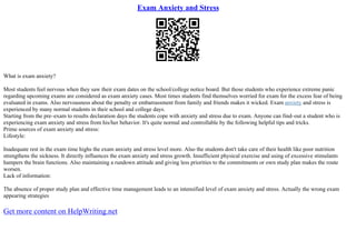Exam Anxiety and Stress
What is exam anxiety?
Most students feel nervous when they saw their exam dates on the school/college notice board. But those students who experience extreme panic
regarding upcoming exams are considered as exam anxiety cases. Most times students find themselves worried for exam for the excess fear of being
evaluated in exams. Also nervousness about the penalty or embarrassment from family and friends makes it wicked. Exam anxiety and stress is
experienced by many normal students in their school and college days.
Starting from the pre–exam to results declaration days the students cope with anxiety and stress due to exam. Anyone can find–out a student who is
experiencing exam anxiety and stress from his/her behavior. It's quite normal and controllable by the following helpful tips and tricks.
Prime sources of exam anxiety and stress:
Lifestyle:
Inadequate rest in the exam time highs the exam anxiety and stress level more. Also the students don't take care of their health like poor nutrition
strengthens the sickness. It directly influences the exam anxiety and stress growth. Insufficient physical exercise and using of excessive stimulants
hampers the brain functions. Also maintaining a rundown attitude and giving less priorities to the commitments or own study plan makes the route
worsen.
Lack of information:
The absence of proper study plan and effective time management leads to an intensified level of exam anxiety and stress. Actually the wrong exam
appearing strategies
Get more content on HelpWriting.net
 