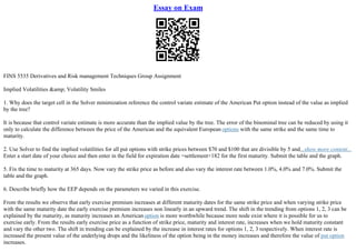 Essay on Exam
FINS 5535 Derivatives and Risk management Techniques Group Assignment
Implied Volatilities &amp; Volatility Smiles
1. Why does the target cell in the Solver minimization reference the control variate estimate of the American Put option instead of the value as implied
by the tree?
It is because that control variate estimate is more accurate than the implied value by the tree. The error of the binominal tree can be reduced by using it
only to calculate the difference between the price of the American and the equivalent European options with the same strike and the same time to
maturity.
2. Use Solver to find the implied volatilities for all put options with strike prices between $70 and $100 that are divisible by 5 and...show more content...
Enter a start date of your choice and then enter in the field for expiration date =settlement+182 for the first maturity. Submit the table and the graph.
5. Fix the time to maturity at 365 days. Now vary the strike price as before and also vary the interest rate between 1.0%, 4.0% and 7.0%. Submit the
table and the graph.
6. Describe briefly how the EEP depends on the parameters we varied in this exercise.
From the results we observe that early exercise premium increases at different maturity dates for the same strike price and when varying strike price
with the same maturity date the early exercise premium increases non linearly in an upward trend. The shift in the trending from options 1, 2, 3 can be
explained by the maturity, as maturity increases an Americanoption is more worthwhile because more node exist where it is possible for us to
exercise early. From the results early exercise price as a function of strike price, maturity and interest rate, increases when we hold maturity constant
and vary the other two. The shift in trending can be explained by the increase in interest rates for options 1, 2, 3 respectively. When interest rate is
increased the present value of the underlying drops and the likeliness of the option being in the money increases and therefore the value of put option
increases.
 