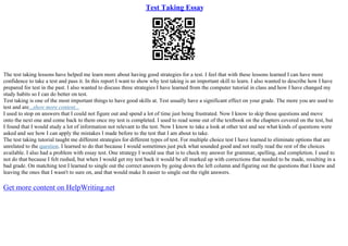 Test Taking Essay
The test taking lessons have helped me learn more about having good strategies for a test. I feel that with these lessons learned I can have more
confidence to take a test and pass it. In this report I want to show why test taking is an important skill to learn. I also wanted to describe how I have
prepared for test in the past. I also wanted to discuss three strategies I have learned from the computer tutorial in class and how I have changed my
study habits so I can do better on test.
Test taking is one of the most important things to have good skills at. Test usually have a significant effect on your grade. The more you are used to
test and are...show more content...
I used to stop on answers that I could not figure out and spend a lot of time just being frustrated. Now I know to skip those questions and move
onto the next one and come back to them once my test is completed. I used to read some out of the textbook on the chapters covered on the test, but
I found that I would study a lot of information not relevant to the test. Now I know to take a look at other test and see what kinds of questions were
asked and see how I can apply the mistakes I made before to the test that I am about to take.
The test taking tutorial taught me different strategies for different types of test. For multiple choice test I have learned to eliminate options that are
unrelated to the question. I learned to do that because I would sometimes just pick what sounded good and not really read the rest of the choices
available. I also had a problem with essay test. One strategy I would use that is to check my answer for grammar, spelling, and completion. I used to
not do that because I felt rushed, but when I would get my test back it would be all marked up with corrections that needed to be made, resulting in a
bad grade. On matching test I learned to single out the correct answers by going down the left column and figuring out the questions that I knew and
leaving the ones that I wasn't to sure on, and that would make It easier to single out the right answers.
Get more content on HelpWriting.net
 